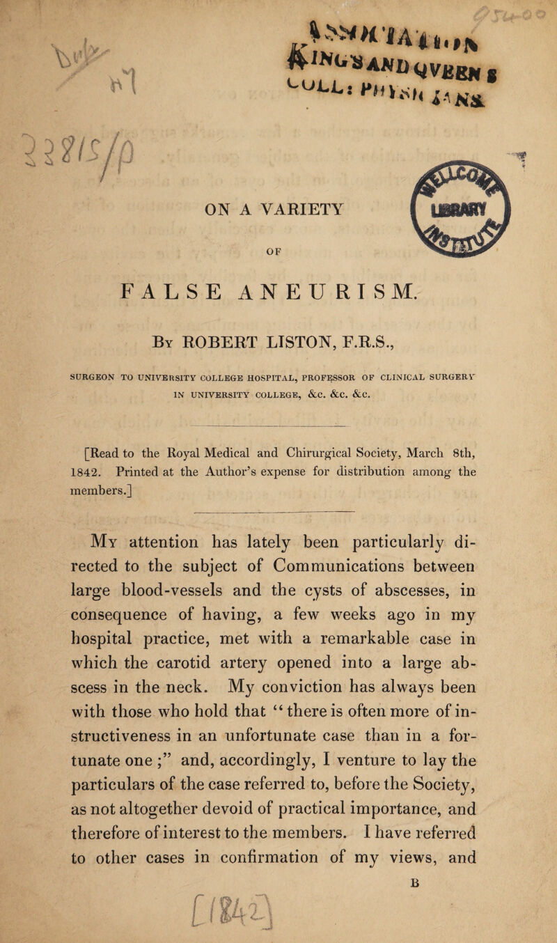ON A VARIETY OF FALSE ANEURISM. By ROBERT LISTON, F.R.S., SURGEON TO UNIVERSITY COLLEGE HOSPITAL, PROFESSOR OF CLINICAL SURGERY IN UNIVERSITY COLLEGE, &C. &C. &C. [Read to the Royal Medical and Chirurgical Society, March 8th, 1842. Printed at the Author’s expense for distribution among the members.] My attention has lately been particularly di¬ rected to the subject of Communications between large blood-vessels and the cysts of abscesses, in consequence of having, a few weeks ago in my hospital practice, met with a remarkable case in which the carotid artery opened into a large ab¬ scess in the neck. My conviction has always been with those who hold that “ there is often more of in¬ structiveness in an unfortunate case than in a for¬ tunate one and, accordingly, I venture to lay the particulars of the case referred to, before the Society, as not altogether devoid of practical importance, and therefore of interest to the members. I have referred to other cases in confirmation of my views, and
