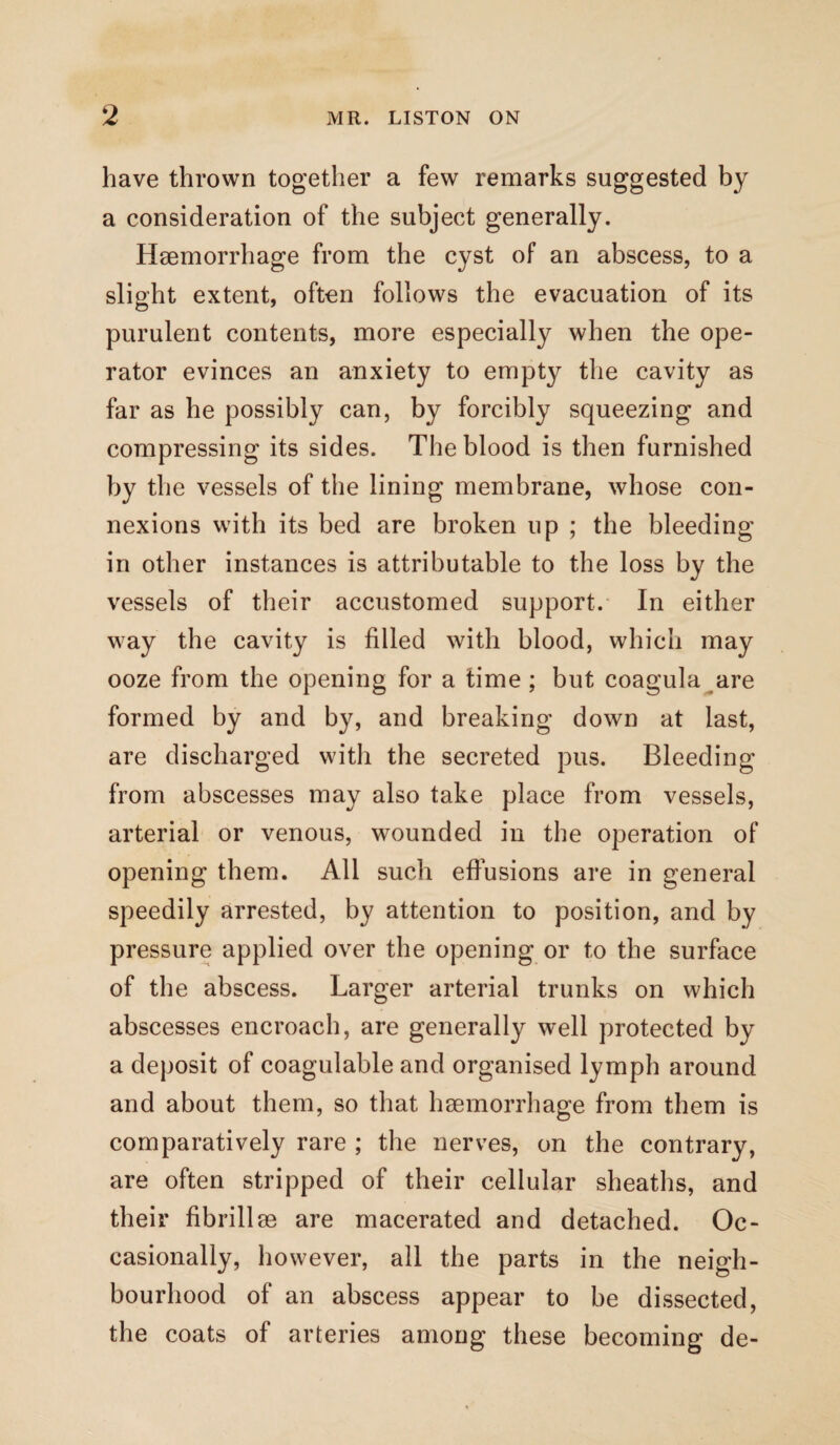 have thrown together a few remarks suggested by a consideration of the subject generally. Haemorrhage from the cyst of an abscess, to a slight extent, often follows the evacuation of its purulent contents, more especially when the ope¬ rator evinces an anxiety to empty the cavity as far as he possibly can, by forcibly squeezing and compressing its sides. The blood is then furnished by the vessels of the lining membrane, whose con¬ nexions with its bed are broken up ; the bleeding in other instances is attributable to the loss by the vessels of their accustomed support. In either way the cavity is filled with blood, which may ooze from the opening for a time ; but coagula are formed by and by, and breaking down at last, are discharged witli the secreted pus. Bleeding from abscesses may also take place from vessels, arterial or venous, wounded in the operation of opening them. All such effusions are in general speedily arrested, by attention to position, and by pressure applied over the opening or to the surface of the abscess. Larger arterial trunks on which abscesses encroach, are generally well protected by a deposit of coagulable and organised lymph around and about them, so that hgemorrhage from them is comparatively rare ; the nerves, on the contrary, are often stripped of their cellular sheaths, and their fibrillse are macerated and detached. Oc¬ casionally, however, all the parts in the neigh¬ bourhood of an abscess appear to be dissected, the coats of arteries among these becoming de-