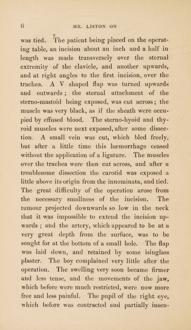 * was tied. The patient being placed on the operat¬ ing table, an incision about an inch and a half in length was made transversely over the sternal extremity of the clavicle, and another upwards, and at right angles to the first incision, over the trachea. A V shaped flap was turned upwards and outwards ; the sternal attachment of the sterno-mastoid being exposed, was cut across; the muscle was very black, as if the sheath were occu¬ pied by effused blood. The sterno-hyoid and thy¬ roid muscles were next exposed, after some dissec¬ tion. A small vein was cut, which bled freely, but after a little time this haemorrhage ceased without the application of a ligature. The muscles over the trachea were then cut across, and after a troublesome dissection the carotid was exposed a little above its origin from the innominata, and tied. The great difficulty of the operation arose from the necessary smallness of the incision. The tumour projected downwards so low in the neck that it was impossible to extend the incision up¬ wards ; and the artery, which appeared to be at a very great depth from the surfuce, was to be sought for at the bottom of a small hole. The flap was laid down, and retained by some isinglass plaster. The boy complained very little after the operation. The swelling very soon became firmer and less tense, and the movements of the jaw, which before were much restricted, were now more free and less painful. The pupil of the right eye, which before was contracted and partially insen-