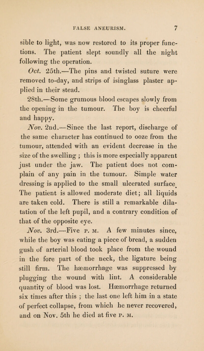 sible to light, was now restored to its proper func¬ tions. The patient slept soundly all the night following the operation. Oct. 25th.—The pins and twisted suture were removed to-day, and strips of isinglass plaster ap¬ plied in their stead. 28th.—Some grumous blood escapes slowly from the opening in the tumour. The boy is cheerful and happy. Nov. 2nd.—Since the last report, discharge of the same character has continued to ooze from the tumour, attended with an evident decrease in the size of the swelling ; this is more especially apparent just under the jaw. The patient does not com¬ plain of any pain in the tumour. Simple water dressing is applied to the small ulcerated surface. The patient is allowed moderate diet; all liquids are taken cold. There is still a remarkable dila¬ tation of the left pupil, and a contrary condition of that of the opposite eye. Nov. 3rd.—Five p. m. A few minutes since, while the boy was eating a piece of bread, a sudden gush of arterial blood took place from the wound in the fore part of the neck, the ligature being still firm. The haemorrhage was suppressed by plugging the wound with lint. A considerable quantity of blood was lost. Haemorrhage returned six times after this ; the last one left him in a state of perfect collapse, from which he never recovered, and on Nov. 5th he died at five p. m.