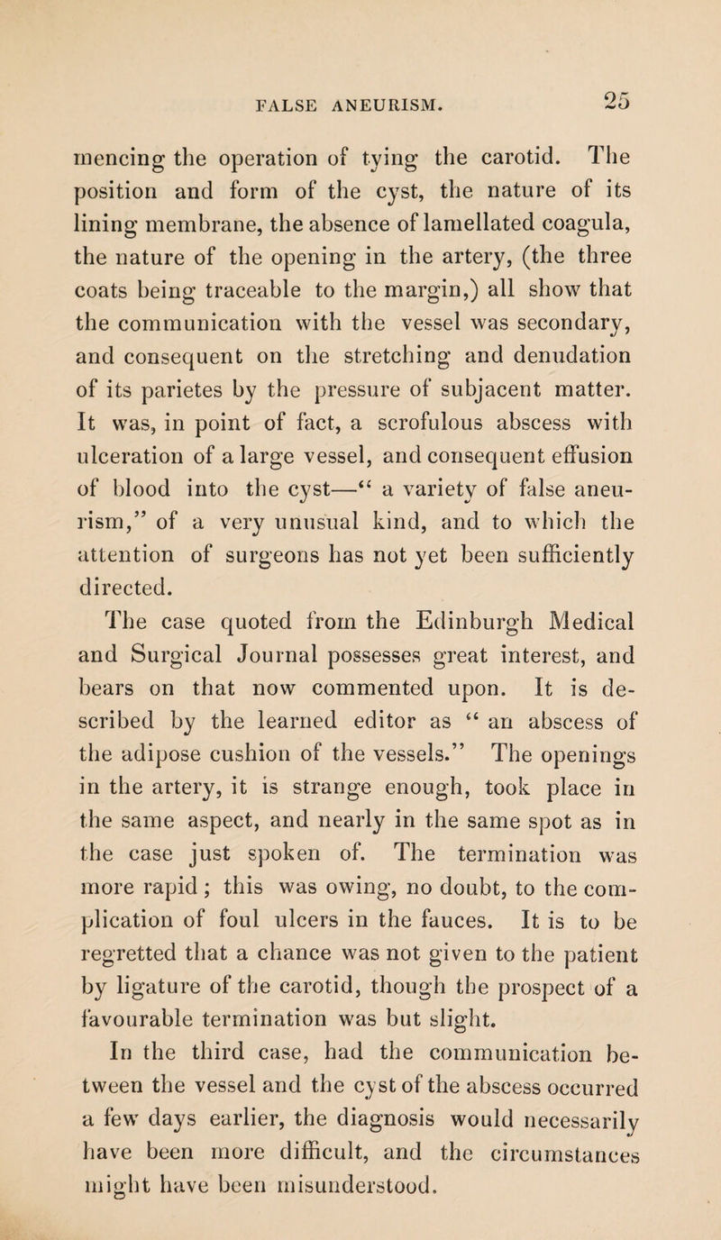 niencing the operation of tying the carotid. The position and form of the cyst, the nature of its lining membrane, the absence of lamellated coagula, the nature of the opening in the artery, (the three coats being traceable to the margin,) all show that the communication with the vessel was secondary, and consequent on the stretching and denudation of its parietes by the pressure of subjacent matter. It was, in point of fact, a scrofulous abscess with ulceration of a large vessel, and consequent effusion of blood into the cyst—“ a variety of false aneu¬ rism/’ of a very unusual kind, and to which the attention of surgeons has not yet been sufficiently directed. The case quoted from the Edinburgh Medical and Surgical Journal possesses great interest, and bears on that now commented upon. It is de¬ scribed by the learned editor as 44 an abscess of the adipose cushion of the vessels.” The openings in the artery, it is strange enough, took place in the same aspect, and nearly in the same spot as in the case just spoken of. The termination was more rapid ; this was owing, no doubt, to the com¬ plication of foul ulcers in the fauces. It is to be regretted that a chance was not given to the patient by ligature of the carotid, though the prospect of a favourable termination was but slight. In the third case, had the communication be¬ tween the vessel and the cyst of the abscess occurred a few days earlier, the diagnosis would necessarily have been more difficult, and the circumstances might have been misunderstood.