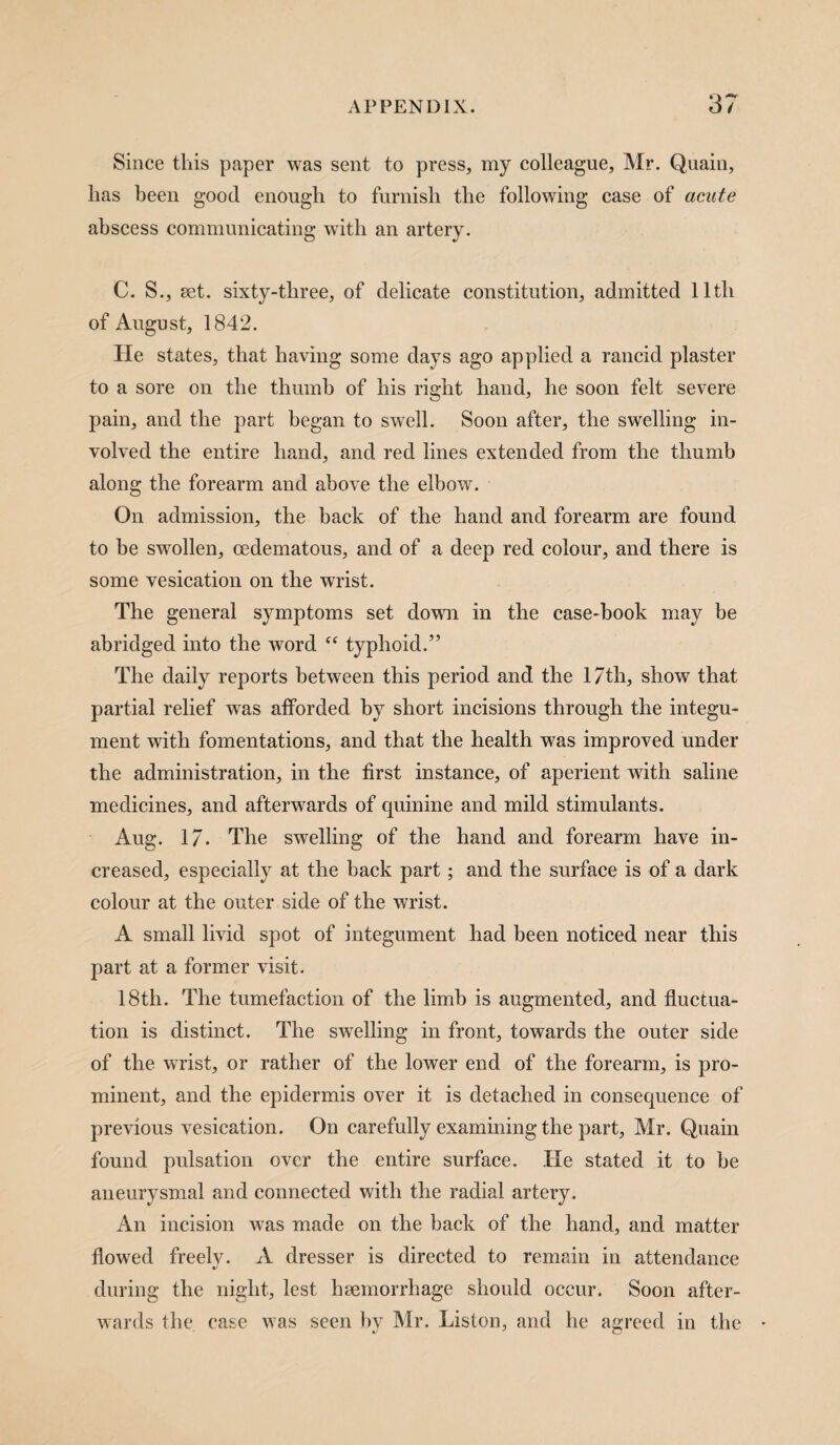 Since this paper was sent to press, my colleague, Mr. Quain, lias been good enough to furnish the following case of acute abscess communicating with an artery. C. S., aet. sixty-three, of delicate constitution, admitted lltli of August, 1842. He states, that having some days ago applied a rancid plaster to a sore on the thumb of his right hand, he soon felt severe pain, and the part began to swell. Soon after, the swelling in¬ volved the entire hand, and red lines extended from the thumb along the forearm and above the elbow. On admission, the back of the hand and forearm are found to be swollen, cedematous, and of a deep red colour, and there is some vesication on the wrist. The general symptoms set down in the case-book may be abridged into the word “ typhoid.” The daily reports between this period and the 17th, show that partial relief was afforded by short incisions through the integu¬ ment with fomentations, and that the health was improved under the administration, in the first instance, of aperient with saline medicines, and afterwards of quinine and mild stimulants. Aug. 1 /. The swelling of the hand and forearm have in¬ creased, especially at the back part; and the surface is of a dark colour at the outer side of the wrist. A small livid spot of integument had been noticed near this part at a former visit. 18th. The tumefaction of the limb is augmented, and fluctua¬ tion is distinct. The swelling in front, towards the outer side of the wrist, or rather of the lower end of the forearm, is pro¬ minent, and the epidermis over it is detached in consequence of previous vesication. On carefully examining the part, Mr. Quain found pulsation over the entire surface. He stated it to be aneurysmal and connected with the radial artery. An incision was made on the back of the hand, and matter flowed freely. A dresser is directed to remain in attendance during the night, lest haemorrhage should occur. Soon after¬ wards the case was seen by Mr. Liston, and he agreed in the