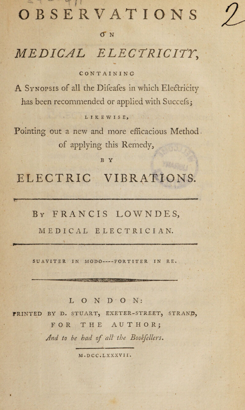 OBSERVATIONS <T N MEDICAL ELECTRIC ITT, CONTAINING A Synopsis of all the Difeafes in which Eledtricity has been recommended or applied with Succefs; LIKEWISE) i Pointing out a new and more efficacious Method. of applying this Remedy, B Y ELECTRIC VIBRATIONS. By FRANCIS LOWNDES, MEDICAL ELECTRICIAN. SUAVITER IN MO DO-FORT I TE R IN RE. LONDON: FRINTED BY D. STUART, EXETER-STREET, STRAND, FOR THE AUTHOR; And to be had of all the Bookfellers. M.DCC.LXXXVII.
