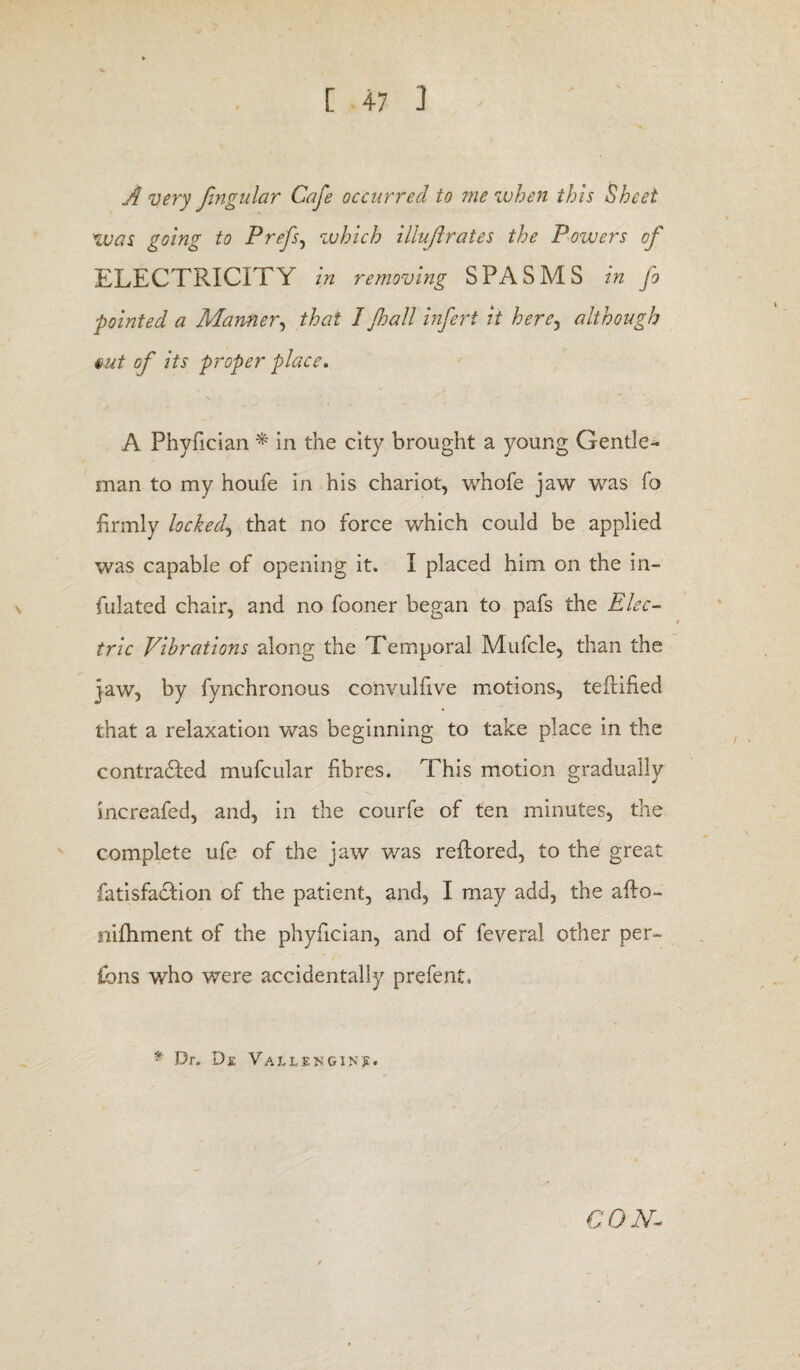 A very fmgular Cafe occurred to me when this Sheet was going to Prefs, which illujirates the Powers of ELECTRICITY in removing SPASMS in fo pointed a Manner, that I Jhall infert it here, although tut of its proper place. A Phyfician * in the city brought a young Gentle¬ man to my houfe in his chariot, whofe jaw was fo firmly locked, that no force which could be applied was capable of opening it. I placed him on the in- fiulated chair, and no fooner began to pafs the Elec¬ tric Vibrations along the Temporal Mufcle, than the jaw, by fynchronous convulfive motions, tefidfted that a relaxation was beginning to take place in the contradled mufcular fibres. This motion gradually increafed, and, in the courfe of ten minutes, the complete ufe of the jaw was reftored, to the great fatisfa£Iion of the patient, and, I may add, the aflo- nifhment of the phyfician, and of feveral other per¬ sons who were accidentally prefent. * Dr. De Vallengin?. CON.-