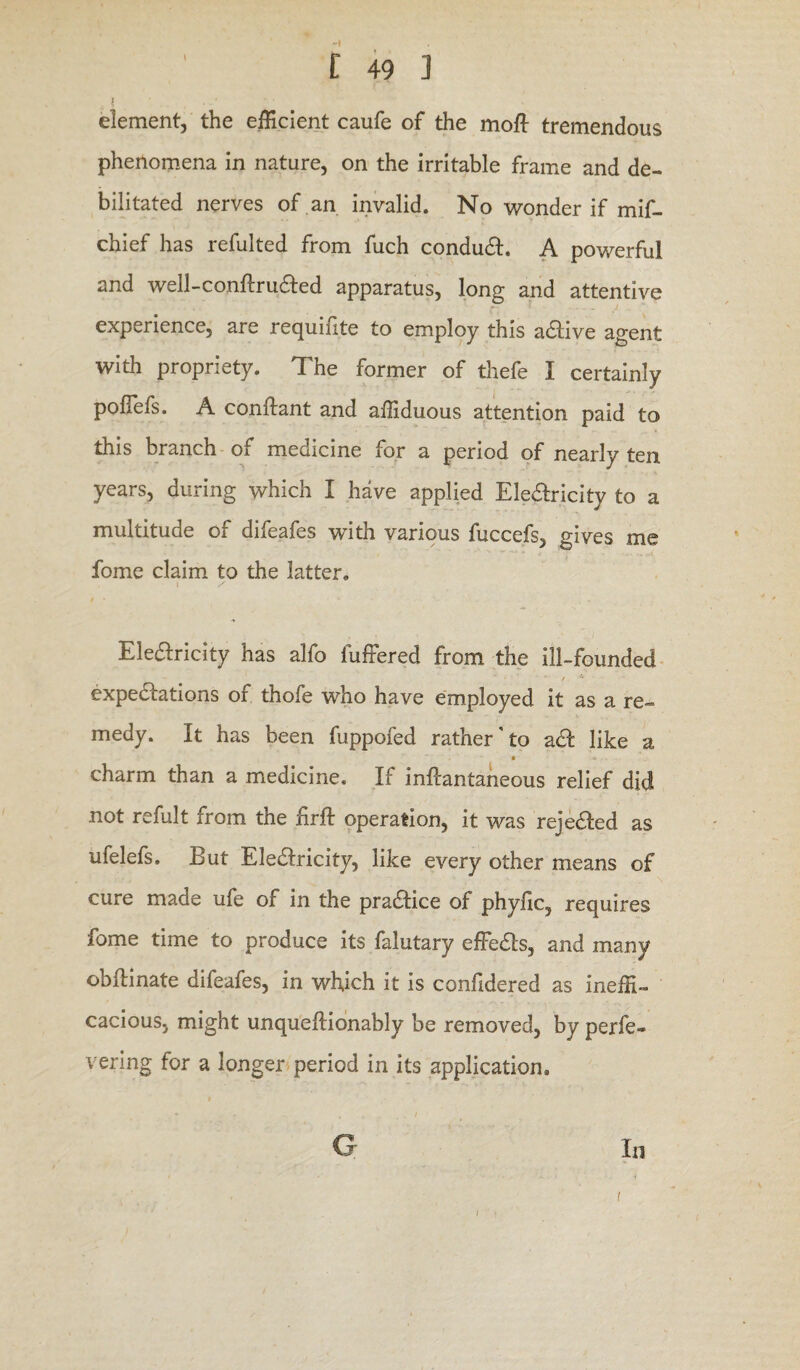 1 ’ , _ ' element, the efficient caufe of the mofl tremendous phenomena in nature, on the irritable frame and de¬ bilitated nerves of an invalid. No wonder if mif- chief has refulted from fuch condudh A powerful and well-conftru&ed apparatus, long and attentive experience, are requifite to employ this a&ive agent with propriety. The former of thefe I certainly pofiefs. A conftant and affiduous attention paid to this branch of medicine for a period of nearly ten years, during which I have applied Electricity to a multitude of difeafes with various fuccefs, gives me fome claim to the latter. t / Elearicity has alfo fuffered from the ill-founded expeaations of thofe who have employed it as a re¬ medy. It has been fuppofed rather'to aft like a  - • O . . charm than a medicine. If inflantaneous relief did not refult from the firft operation, it was rejeaed as ufelefs. But Elearicity, like every other means of cure made ufe of in the praaice of phyfic, requires fome time to produce its falutary effeas, and many obflinate difeafes, in which it is conhdered as ineffi¬ cacious, might unquellionably be removed, by perfe- vering for a longer period in its application, . . # , / Q In t