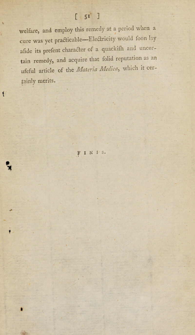 welfare, and employ this remedy at a period when a cure was yet prafticable—Eledricity would foon lay afide its prefent charader of a quackifh and uncer¬ tain remedy, and acquire that folid reputation as an ufeful article of the Materia Medico, which it cer- tainly merits. finis * i v