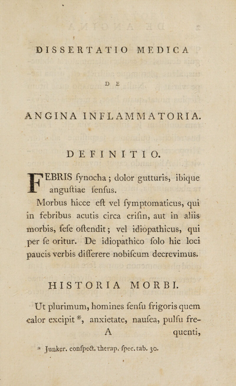 DISSERTATIO MEDICA D E ANGINA INFLAMMATORIA. DEFINITIO. Febris fynocha ; dolor gutturis, ibique angultiae fenfus. Morbus hicce eft vel fymptomatlcus, qui in febribus acutis circa crifm, aut in aliis morbis, fefe oftendit; vel Idiopathicus, qui per fe oritur. De idiopathico folo hic loci paucis verbis diflerere nobifcum decrevimus. HISTORIA MORBI. 0 Ut plurimum, homines fenfu frigoris quem calor excipit anxietate, naufea, pulfu fre« A quenti, * Juiik^r. confpe<5t. therap. Tpec.tab. 30.