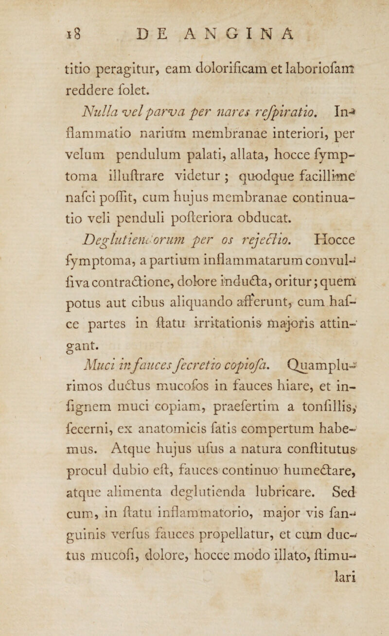 titio peragitur, eam dolorificam et laboriofam reddere folet. Nulla njel parva per nares refpiratio. In-» flammatlo narium membranae interiori, per velum pendulum palati, allata, hocce fymp- toma illuftrare videtur; quodque facillime' nafci poffit, cum hujus membranae continua¬ tio veli penduli pofleriora obducat. Deglutienc-orimi per os rejeclio. Hocce fymptoma, a partium inflammatarum convul- fiva contradione, dolore indufta, oritur; quem' potus aut cibus aliquando atferunt, cum haf- ce partes in flatu irritationis majoris attin¬ gant. Muci 111 faucesfecretio coplofa, Quamplu« rimos dudtus mucojfbs in fauces hiare, et in- fignem muci copiam, praefertim a tonfillisy fecerni, ex anatomicis fatis compertum habe¬ mus. Atque hujus ufus a natura conflitutus procul dubio efl, fauces continuo' humedtare, atque alimenta deglutienda lubricare. Sed cum, in flatu inflammatorio, major vis fan-^» guinis verfus fauces propellatur, et cum duc¬ tus mucofi, dolore, hocce modo illato, flimu- lari