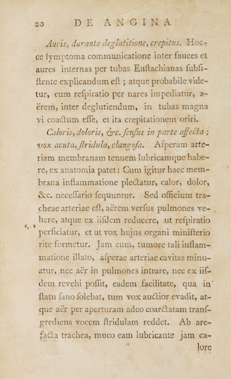 Auris^ durante deglutitione^ crepitus. Hoc- ce lymptoma communicatione inter fauces et aures internas per tubas Eullachianas fubfi- flente explicandum eft ; atque probabile vide¬ tur, cum refpiratio per nares impediatur, a- ereni, inter deglutiendum, in tubas magna vi coadlum effe, et ita crepitationem oriri. Caloris^ doloris^ defc./enfus in parte affecia; ^ox acuta.^Jlridula^ clangofa. Afperam arte¬ riam membranam tenuem lubricamque habe- - re, cx anatomia patet: Cum igitur haec mem¬ brana inflammatione pleclatiir, calor, dolor, &c. ncceflario fequiintur. Sed officium tra¬ cheae arteriae efl, acrem verfus pulmones ve¬ here, atque cx iifdem reducere, ut refpiratio perficiatur, et ut vox hujus organi minifterio rite formetur. Jam cum, tumore tali inflam¬ matione illato, afperae arteriae cavitas minu¬ atur, nec aer in pulmones intrare, nec ex iif¬ dem revehi poffit, eadem facilitate, qua in' flatu fano folebat, tum vox audtior evadit, at¬ que aer per aperturam adeo coareflatarn tranf- grediens vocem flridulam reddet. Ab are- fa£la trachea, muco eam lubricante jam ca- lore