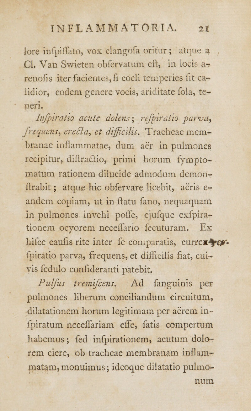 lore infpiflato, vox clangofa oritur; atque a ^ CL Vaii Swieten obfervatum eft, in locis renofis iter facientes, fi coeli temperies lit ca¬ lidior, eodem genere vocis, ariditate fola, te¬ peri. Infpiratio acute dolens; refpiratio parva^ frequens^ eredla^ et diffidlis. Tracheae mem¬ branae inflammatae, dum aer in pulmones recipitur, diftradtio, primi horum fympto- matum rationem dilucide admodum demon- ftrabit; atque hic obfervare licebit, aeris e- andem copiam, ut in flatu fano, nequaquam In pulmones invehi pofle, ejufque exfpira- tionem ocyorem neceflario fecuturam. Ex hifce caufis rite inter fe comparatis, curjre^-^*^- fpiratio parva, frequens, et difflcilis fiat, cui¬ vis fedulo confideranti patebit. PuJfus tremifeens. Ad fangulnis per pulmones liberum conciliandum circuitum, dilatationem horum legitimam per aerem in- fpiratum neceffariam effe, fatis compertum habemus; fed Infpirationem, acutum dolo¬ rem ciere, ob tracheae membranam inflam¬ matam, monuimus; ideoque dilatatio pulmo¬ num