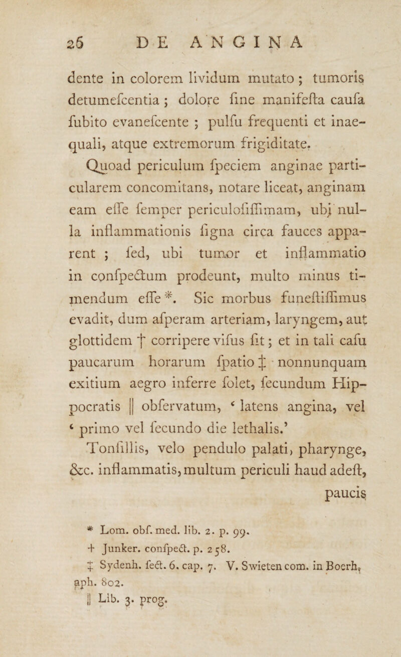 dente in colorem lividum mutato ; tumoris detumefcentia ; dolore fine manifefta caufa fubito evanefcente ; pulfu frequenti et inae¬ quali, atque extremorum frigiditate. Quoad periculum fpeclem anginae parti¬ cularem concomitans, notare liceat, anginam eam effe femper periculofifiimam, ubj'nul¬ la inflammationis figna circa fauces appa¬ rent ; fed, ubi tum.or et inflammatio in confpecflium prodeunt, multo minus ti¬ mendum efle Sic morbus funeftiffimus evadit, dum afperam arteriam, laryngem, aut glottidem corripere vifus fit; et in tali cafu paucarum horarum fpatio :j: ■ nonnunquam exitium aegro inferre folet, fecundum Hip¬ pocratis II obfervatum, ^ latens angina, vel ^ primo vel fecundo die lethalis.’ Tonfillis, velo pendulo palati, pharynge, &c. inflammatis, multum periculi haudadeft, paucis * Lom. obf. med. lib. 2. p. 99. + Junker. confped:. p. 258. X Sydenh. fed. 6. cap. 7. V. Swietencom. in Boerh, apb. 802.