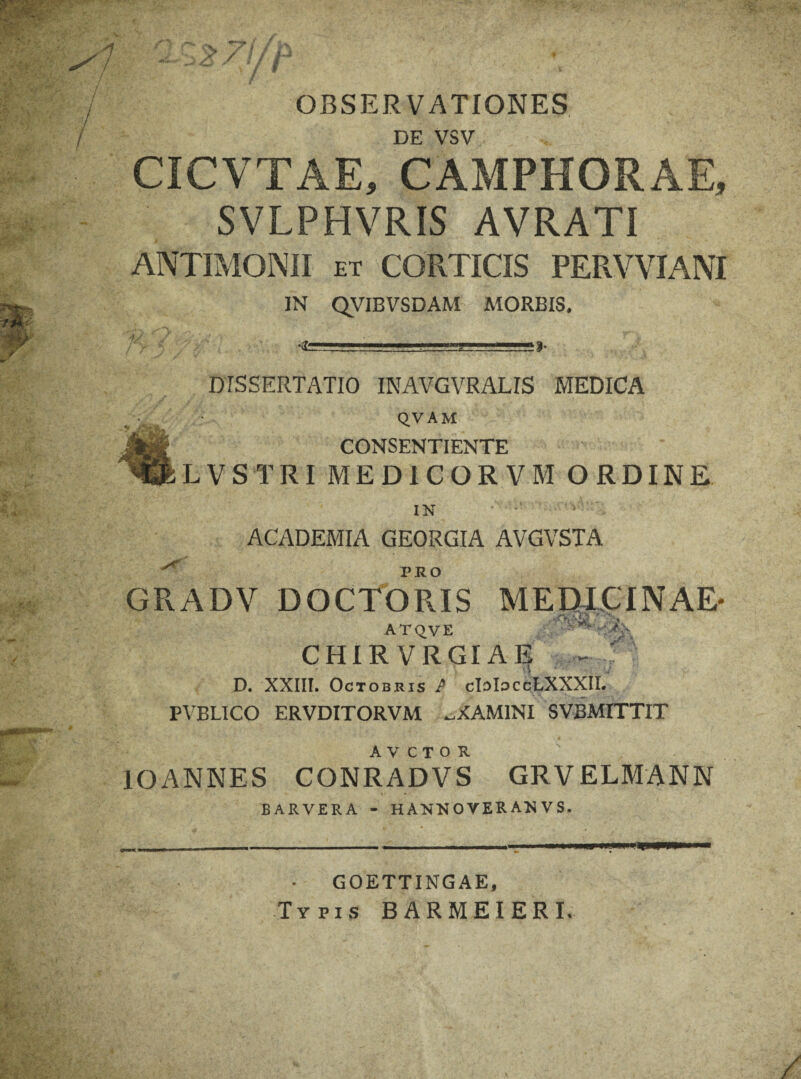 y S** / / / w **-“*' ' ' ' . / 1 OBSERVATIONES DE VSV CICVTAE, CAMPHORAE, SVLPHVRIS AVRATI ANTIMONII ET CORTICIS PERVVIANI IN QVIBVSDAM MORBIS. 1/. m DISSERTATIO INAVGVRALIS MEDICA QVAM CONSENTIENTE LVSTRI MEDICORVM ORDINE IN .V: ACADEMIA GEORGIA AVGVSTA GRADV DOCTORIS MEDICINAE* ATQVE - ^ -G' CHIR VRGIAE — ;fS D. XXIII. Octobris P cIoIoccLXXXII. PVBLICO ERVDITORVM ^XAMINI SVBMITTIT A V C T O R IOANNES CONRADV S GRVELMANN BARVERA - HANNOVERANVS. GOETTINGAE, Typis BARMEIERI.