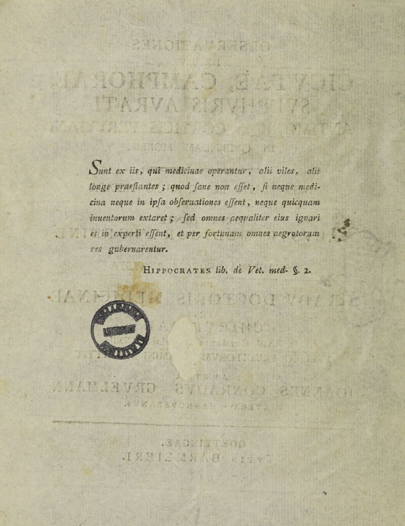 f Sunt ex iis, qui medicinae operantur, cilii viles, alii longe f vae jiant es ; quod fiane non effiet, fi neque medi¬ cina neque in ipfia obj,ernationes effient, neque quicquam inuentorum extaret; fied omnes aequaliter eius ignari et in experti'effient, et per fortunam omnes aegrotorum res gubernarentur. ... • ' ' k . Hippocrates lib. de Vel. tned- §, 2. 4 r-r