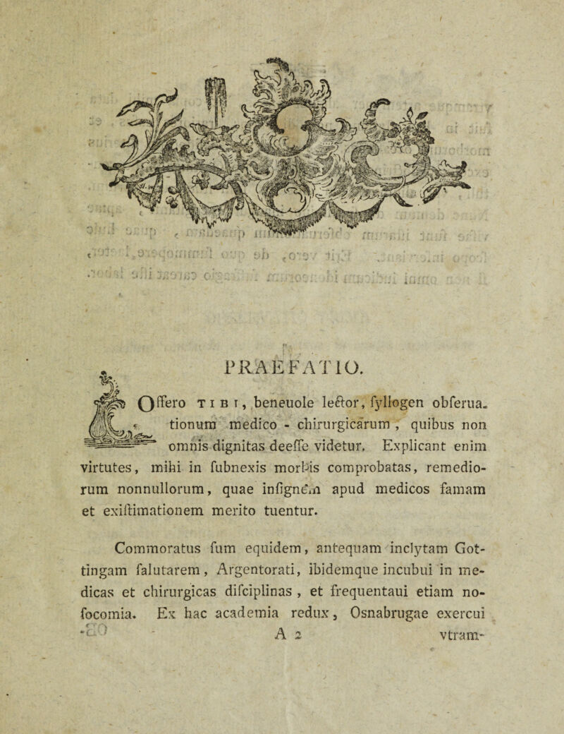 t ff ■ PRAEFATIO. Qffero tibi, beneuole lector, fyliogen obferua. tionum medico - chirurgicarum , quibus non omnis dignitas deelTe videtur. Explicant enim virtutes, mihi in fubnexis morbis comprobatas, remedio¬ rum nonnullorum, quae infigntm apud medicos famam et exiftimationem merito tuentur. Commoratus fum equidem, antequam 'inclytam Got- tingam falutarem, Argentorati, lbidemque incubui in me¬ dicas et chirurgicas difciplinas , et frequentaui etiam no- focomia. Ex hac academia redux, Osnabrugae exercui ■ ' A 2 vtram-