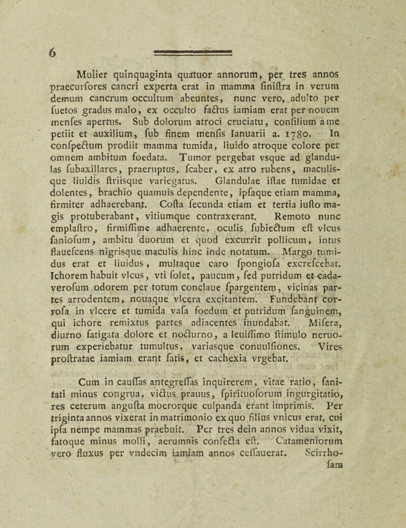 Mulier quinquaginta qusrtuor annorum, per tres annos praecurfores cancri experta erat in mamma finiflra in verum demum cancrum occultum abeuntes, nunc vero, adulto per fuetos gradus malo, ex occulto faffus iamiam erat per nouem menfes apertus. Sub dolorum atroci cruciatu, confiliuin a me petiit et auxilium, fub finem menfis lanuarii a. 1780. In confpeftum prodiit mamma tumida, liuido atroque colore per omnem ambitum foedata. Tumor pergebat vsque ad glandu¬ las fubaxillares, praeruptus, fcaber, ex atro rubens, maculis¬ que liuidis driisque variegatus. Glandulae idae tumidae et dolentes, brachio quamuis dependente, ipfaque etiam mamma, firmiter adhaerebant. Coda fecunda etiam et tertia iudo ma¬ gis protuberabant, vitiumque contraxerant. Remoto nunc empladro, firmiflime adhaerente, oculis fubiedhim ed vicus faniofum, ambitu duorum et quod excurrit pollicum, intus flauefcens nigrisque maculis hinc inde notatum. Margo tumi¬ dus erat et liuidus, multaque caro fpongiofa excrefcebat. Ichorem habuit vicus, vti folet, paucum, fed putridum et cada- verofum odorem per totum conclaue fpargentem, vicinas par¬ tes arrodentem, nouaque vlcera excitantem. Fundebant cor- rofa in vicere et tumida vafa foedum et putridum fanguinem, qui ichore remixtus partes adiacentes inundabat. Mifera, diurno fatigata dolore et no&urno, a leuifiimo ftimulo neruo- rum experiebatur tumultus, variasque conuulfiones. Vires prodratae iamiam erant fatis, et cachexia vrgebat. Cum in caufias antegreffas inquirerem, vitae ratio, fani- tati minus congrua, vicius prauus, fpirituoforum ingurgitatio, res ceterum angufla moerorque culpanda erant imprimis. Per triginta annos vixerat in matrimonio ex quo filius vnicus erat, cui ipfa nempe mammas praebuit. Per tres dein annos vidua vixit, fatoque minus molli, aerumnis confe&a ed. Catameniorum vero fluxus per vndecim iamiam annos cdfauerat. Scirrho- fara