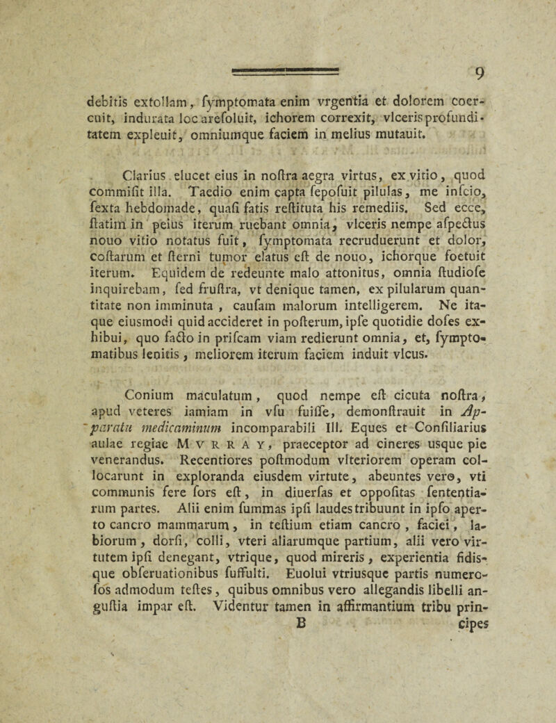 debitis extollam, fymptomata enim vrgentia et dolorem coer¬ cuit, indurata loc arefoluit, ichorem correxit, viceris profundi¬ tatem expleuit, omniumque faciem in melius mutauit. Clarius ducet eius in noflra aegra virtus, ex vitio, quod commifit iila. Taedio enim capta fepofuit pilulas, me infcio, fexta hebdomade, quafi fatis reftituta his remediis. Sed ecce, Hatim in peius iterum ruebant omnia, viceris nempe afpe&us nouo vitio notatus fuit, fymptomata recruduerunt et dolor, coftarum et fterni tumor elatus eft de nouo, ichorque foetuit iterum. Equidem de redeunte malo attonitus, omnia fludiofe inquirebam, fed fruftra, vt denique tamen, ex pilularum quan¬ titate non imminuta , caufain malorum intelligerem. Ne ita¬ que eiusmodi quid accideret in pofterum, ipfe quotidie dofes ex¬ hibui, quo fado in prifeam viam redierunt omnia, et, fympto- matibus lenitis, meliorem iterum faciem induit vicus. Conium maculatum, quod nempe eft cicuta noftra, apud veteres iamiam in vfu fuilTe, demonllrauit in Ap- 'paratu medicaminum incomparabili Ilh Eques et Confiliarius aulae regiae M v r r a y , praeceptor ad cineres usque pie venerandus. Recentiores poftmodum vlteriorem operam col¬ locarunt in exploranda eiusdem virtute, abeuntes vero, vti communis fere fors efl:, in diuerfas et oppofitas fententia- rum partes. Alii enim fummas ipli laudes tribuunt in ipfo aper¬ to cancro mammarum > in teftiuin etiam cancro , faciei, la¬ biorum , dorli, colli, vteri aliarumque partium, alii vero vir¬ tutem ipli denegant, vtrique, quod mireris, experientia fidis¬ que obferuationibus fuflfulti. Euolui vtriusque partis numerc- fos admodum teftes, quibus omnibus vero allegandis libelli an- guftia impar eft. Videntur tamen in affirmantium tribu prin- B cipes