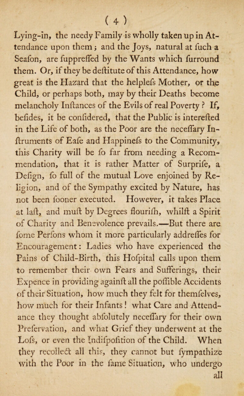 Lying-In, the needy Family is wholly taken up in At¬ tendance upon them; and the Joys, natural at fuch a Seafon, are fuppreffed by the Wants which furround them. Or, if they be deftitute of this Attendance, how great is the Hazard that the helplefs Mother, or the Child, or perhaps both, may by their Deaths become melancholy Inftances of the Evils of real Poverty ? If, befides, it be confidered, that the Public is interefted In the Life of both, as the Poor are the neceffary In- ftruments of Eafe and Happinefs to the Community, this Charity will be fo far from needing a Recom¬ mendation, that it is rather Matter of Surprife, a Defign, fo full of the mutual Love enjoined by Re¬ ligion, and of the Sympathy excited by Nature, has not been lboner executed. However, it takes Place at laid, and muft by Degrees flourifh, whilfl a Spirit of Charity and Benevolence prevails.—But there are fome Perfons whom it more particularly addreffes for Encouragement: Ladies who have experienced the Pains of Child-Birth, this Hofpital calls upon them to remember their own Fears and Sufferings, their Expence in providing againft all the poffible Accidents of their Situation, how much they felt for themfelves, how much for their Infants! what Care and Attend¬ ance they thought abfolutely neceffary for their own Prefervation, and what Grief they underwent at the Lofs, or even the Indifpofition of the Child. When they rccolledt all this, they cannot but fympathize with the Poor in the fame Situation, who undergo all