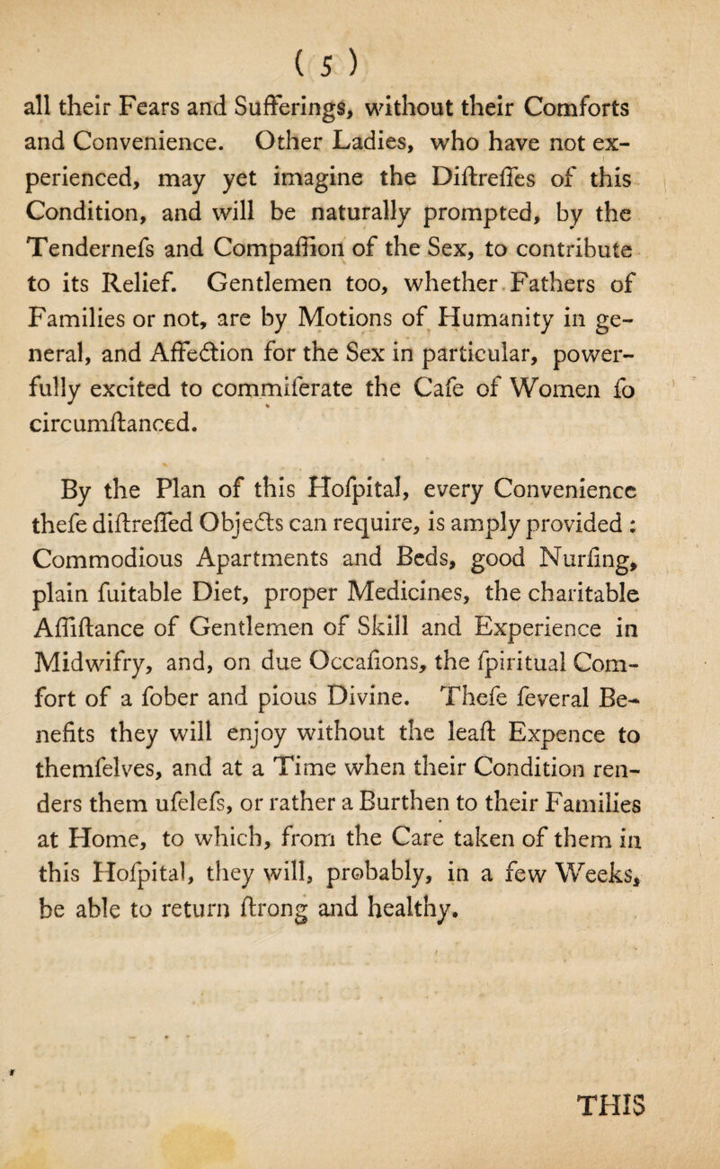 all their Fears and Sufferings, without their Comforts and Convenience. Other Ladies, who have not ex¬ perienced, may yet imagine the Diftreffes of this Condition, and will be naturally prompted, by the Tendernefs and Compafiion of the Sex, to contribute to its Relief. Gentlemen too, whether Fathers of Families or not, are by Motions of Humanity in ge¬ neral, and Affe&ion for the Sex in particular, power¬ fully excited to commiferate the Cafe of Women fo circumftanced. By the Plan of this Hofpital, every Convenience thefe diftreffed Objects can require, is amply provided : Commodious Apartments and Beds, good Nurfing* plain fuitable Diet, proper Medicines, the charitable Affiftance of Gentlemen of Skill and Experience in Midwifry, and, on due Occafions, the fpiritual Com¬ fort of a fober and pious Divine. Thefe feveral Be¬ nefits they will enjoy without the leaft Expence to themfelves, and at a Time when their Condition ren¬ ders them ufelefs, or rather a Burthen to their Families at Home, to which, from the Care taken of them in this Hofpital, they will, probably, in a few Weeks, be able to return flrong and healthy. THIS