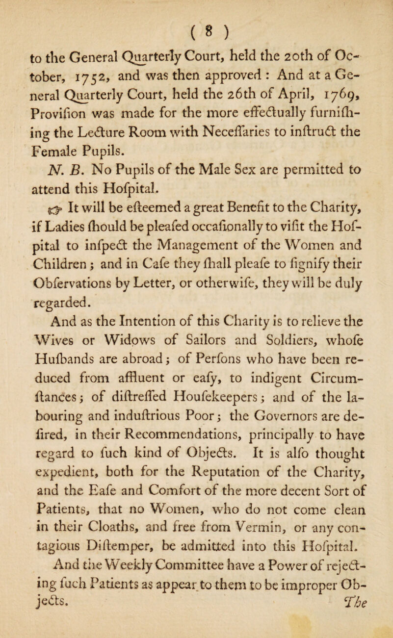 to the General Quarterly Court, held the 20th of Oc¬ tober, 1752, and was then approved : And at a Ge¬ neral Quarterly Court, held the 26th of April, 1769, Provifion was made for the more effe&ually furnifh- ing the Lecture Room with Neceffaries to inftrudt the Female Pupils. N. B. No Pupils of the Male Sex are permitted to attend this Hofpital. It will be efteemed a great Benefit to the Charity, if Ladies fhould be pleafed occafxonally to vifit the Hof¬ pital to infpedt the Management of the Women and Children ; and in Cafe they fliall pleafe to fignify their Obfervations by Letter, or otherwife, they will be duly regarded. And as the Intention of this Charity is to relieve the Wives or Widows of Sailors and Soldiers, whofe Hufbands are abroad; of Perfons who have been re¬ duced from affluent or eafy, to indigent Circum- ftances; of diftreffed Houfekeepers; and of the la¬ bouring and induftrious Poor; the Governors are de- lired, in their Recommendations, principally to have regard to fuch kind of Objedts. It is alfo thought expedient, both for the Reputation of the Charity, and the Eafe and Comfort of the more decent Sort of Patients, that no Women, who do not come clean in their Cloaths, and free from Vermin, or any con¬ tagious Diftemper, be admitted into this Hofpital. And the Weekly Committee have a Power of reject¬ ing fuch Patients as appear to them to be improper Ob¬ jects. *£be