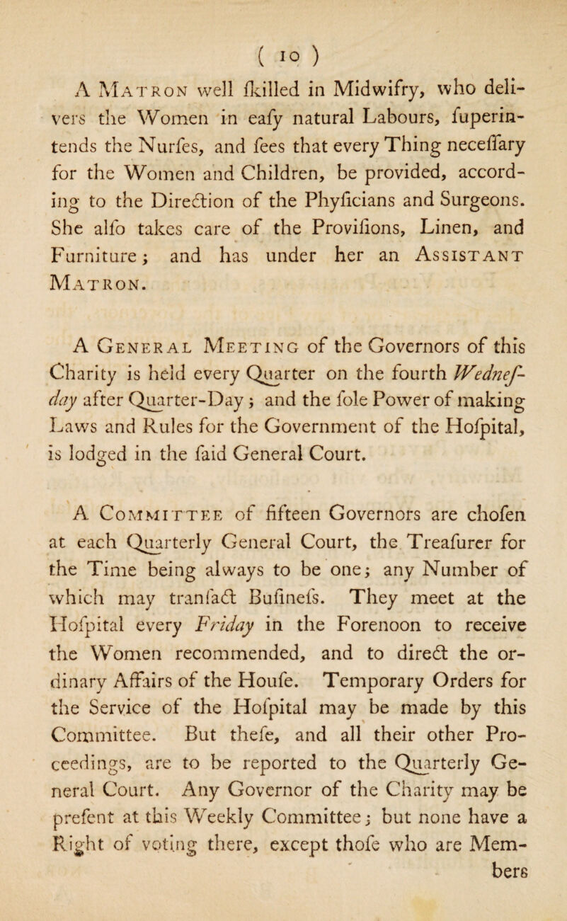 A Matron well {killed in Midwifry, who deli¬ vers the Women in eafy natural Labours, fuperin- tends the Nurfes, and fees that every Thing necefiary for the Women and Children, be provided, accord¬ ing to the Direction of the Phyficians and Surgeons. She alfo takes care of the Provifions, Linen, and Furniture; and has under her an Assistant Matron. A General Meeting of the Governors of this Charity is held every Quarter on the fourth Wednef- day after Quarter-Day; and the foie Power of making Laws and Rules for the Government of the Hofpital, is lodged in the faid General Court. A Committee of fifteen Governors are chofen at each Quarterly General Court, the Treafurer for the Time being always to be one; any Number of which may tr an fa 61 Bufinefs. They meet at the Hofpital every Friday in the Forenoon to receive the Women recommended, and to diredt the or¬ dinary Affairs of the Houfe. Temporary Orders for the Service of the Hofpital may be made by this Committee. But thefe, and all their other Pro¬ ceedings, are to be reported to the Quarterly Ge¬ neral Court. Any Governor of the Charity may be prefent at this Weekly Committee j but none have a Right of voting there, except thole who are Mem¬ bers