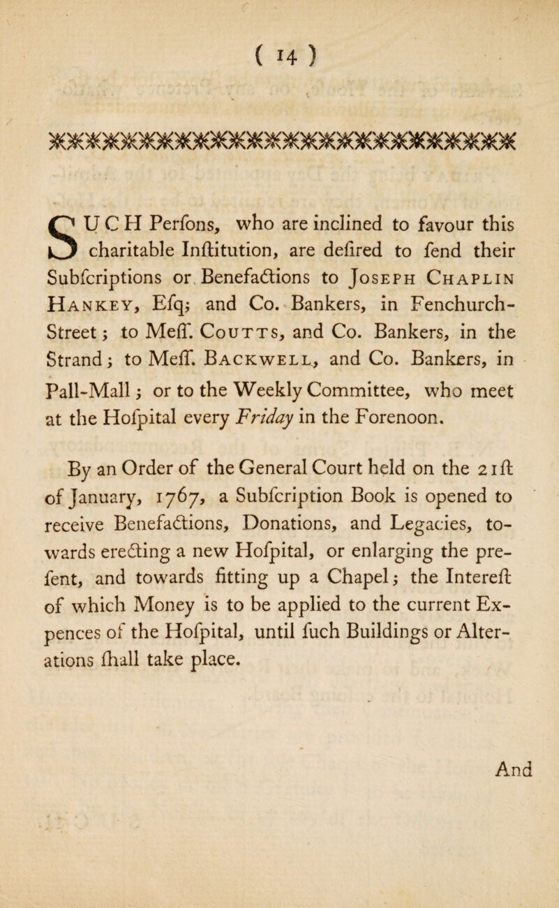 SUCH Perfons, who are inclined to favour this charitable Inftitution, are delired to fend their Subfcriptions or Benefactions to Joseph Chaplin Hankey, Efq; and Co. Bankers, in Fenchurch- Street; to Meff. Coutts, and Co. Bankers, in the Strand; to MelT. Backwell, and Co. Bankers, in Pall-Mall; or to the Weekly Committee, who meet at the Hofpital every Friday in the Forenoon. By an Order of the General Court held on the 21ft of January, 1767, a Subfcription Book is opened to receive Benefactions, Donations, and Legacies, to¬ wards ereCting a new Hofpital, or enlarging the pre- fent, and towards fitting up a Chapel; the Intereft of which Money is to be applied to the current Ex- pences of the Hofpital, until luch Buildings or Alter¬ ations fhall take place. And