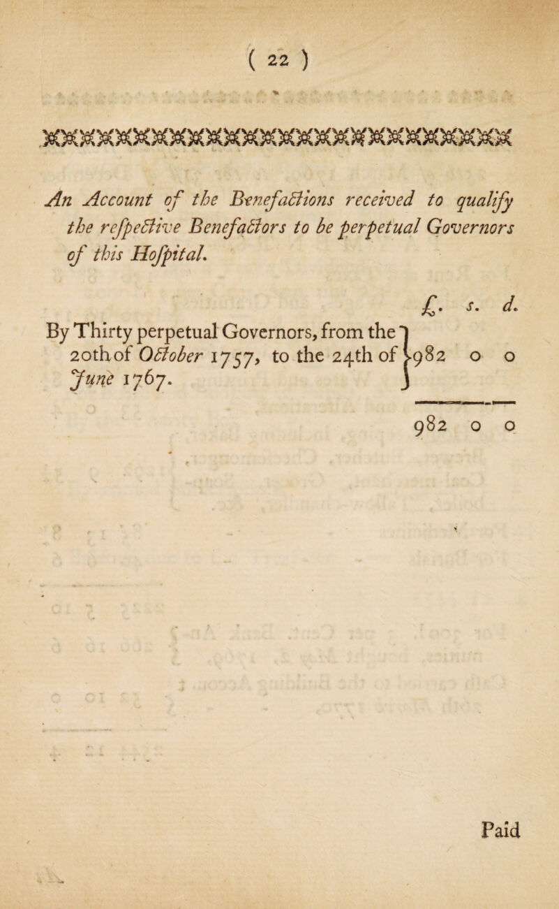 An Account of the Benefactions received to qualify the refpeClive Benefactors to be perpetual Governors of this Hof pit aL £• d* By Thirty perpetual Governors, from the 1 2othof October 1757, to the 24th of >982 o o June 1767. J Paid