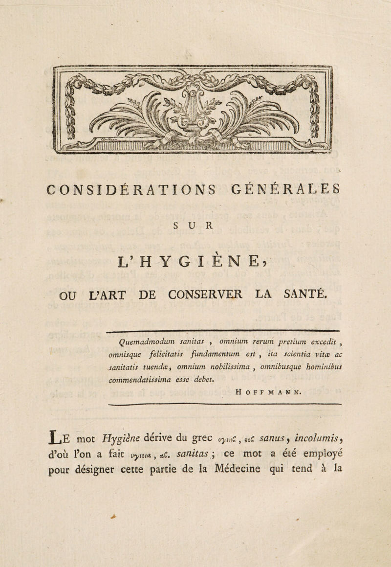 SUR L’HYGIÈNE, OU L’ART DE CONSERVER LA SANTÉ. Quemadmodum sanitas , omnium rerum pretium excedit , omnisque felicitatis fundamentum est , ita scientia vitœ ac sanitatis tuendccf omnium nobilissima , omnibusque hominibus commendatissima esse debet, Hoffmann. Le mot Hygiène dérive du grec oyinC 9 mC sanusy incolumis5 d’où l’on a fait Vyiu<t, *c. sanitas ; ce mot a été employé pour désigner cette partie de la Médecine qui tend à la >