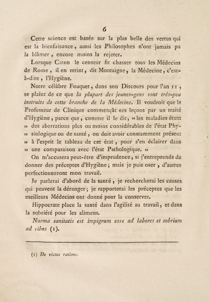 Cette science est basée sur la plus belle des vertus qui est la bienfaisance , aussi les Philosophes n’ont jamais pu la blâmer , encore moins la rejeter. Lorsque Caton le censeur fit chasser tous les Médecins de Rome , il en retint, dit Montaigne, la Médecine, c’est- à-dire , l’Hygiène. Notre célèbre Fouquec, dans son Discours pour l’an n , se plaint de ce que la plupart des jeunes-gens sont très-peu instruits de cette branche de la Médecine. Il voudroit que le Professeur de Clinique commençât ses leçons par un traité d’Hygiène , parce que, comme il le dit, «les maladies étant des aberrations plus ou moins considérables de l’état Phy- 99 siologique ou de santé , on doit avoir constamment présent à l’esprit le tableau de cet état , pour s’en éclairer dans une comparaison avec l’état Pathologique. » On m’accusera peut-être d’imprudence, si j’entreprends de donner des préceptes d’Hygiène ; mais je puis oser , d’autres perfectionneront mon travail. Je parlerai d’abord de la santé , je rechercherai les causes qui peuvent la déranger ; je rapporterai les préceptes que les meilleurs Médecins ont'donné pour la conserver. Hippocrate place la santé dans l’agilité au travail, et dans la sobriété pour les alimens. Norma sanitatis est impigrum esse ad labores et sobrium ad cibos (i). (i) De victus rations.