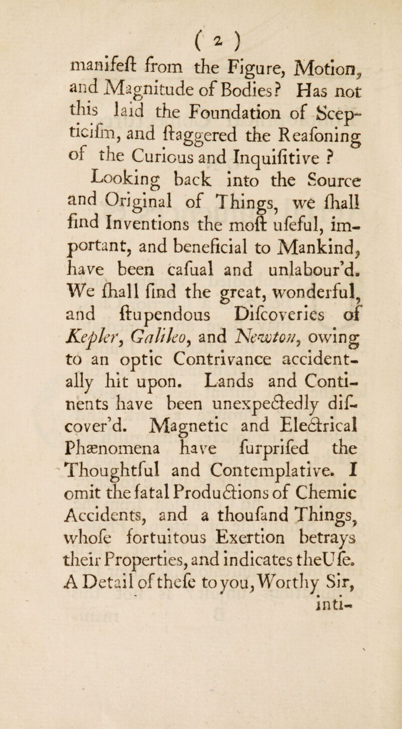 manifeft from the Figure, Motion, and Magnitude of Bodies? Has not this laid the Foundation of Scep- ficiim, and daggered the Reafoning or the Curious and Inquifitive ? Looking back into the Source and Original of Things, we fhall find Inventions the moft ufeful, im¬ portant, and beneficial to Mankind, have been cafual and unlabour’d. s We fhall find the great, wonderful, and ftupendous Difcoveries of Kepler, Galileo, and Newton, owing to an optic Contrivance accident¬ ally hit upon. Lands and Conti¬ nents have been unexpectedly dis¬ cover’d. Magnetic and Electrical Phenomena have furprifed the 'Thoughtful and Contemplative. I omit the fatal Productions of Chemic Accidents, and a thoufand Things, whofe fortuitous Exertion betrays their Properties, and indicates theUle. A Detail ofthefe to you , Worthy Sir, inti-