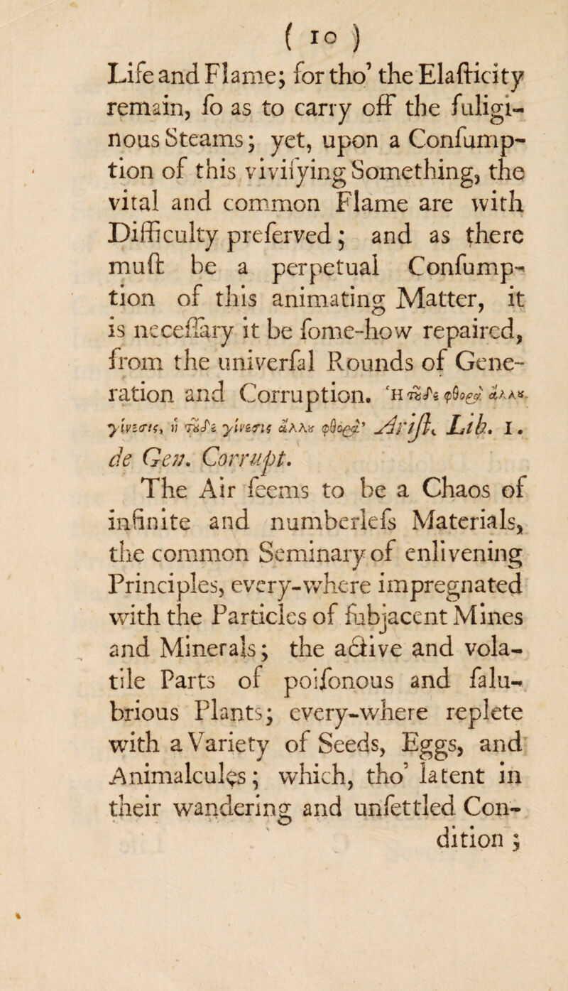 Life and Flame; for tho’ the Elafticity remain, fo as to carry off the fuligi¬ nous Steams; yet, upon a Confump- tion of this viviiying Something, the viral and common Flame are with Difficulty preferved ; and as there mud be a perpetual Confump- tion of this animating Matter, it is neceffary it be fome-how repaired, from the univerfal Rounds of Gene¬ ration and Corruption, ‘h AhA* ylvz<ri<;i j; US'z yivifis ahhv ylnth Lib. i. de Gen. Corrupt. The Air feems to be a Chaos of infinite and numberlefs Materials, the common Seminary of enlivening Principles, every-where impregnated with the Particles of fubjacent Mines and Minerals; the adtive and vola¬ tile Parts of poifonous and falu- brious Plants; every-where replete ■with a Variety of Seeds, Eggs, and Animalcules; which, tho’ latent in their wandering and unfettled Con¬ dition ;