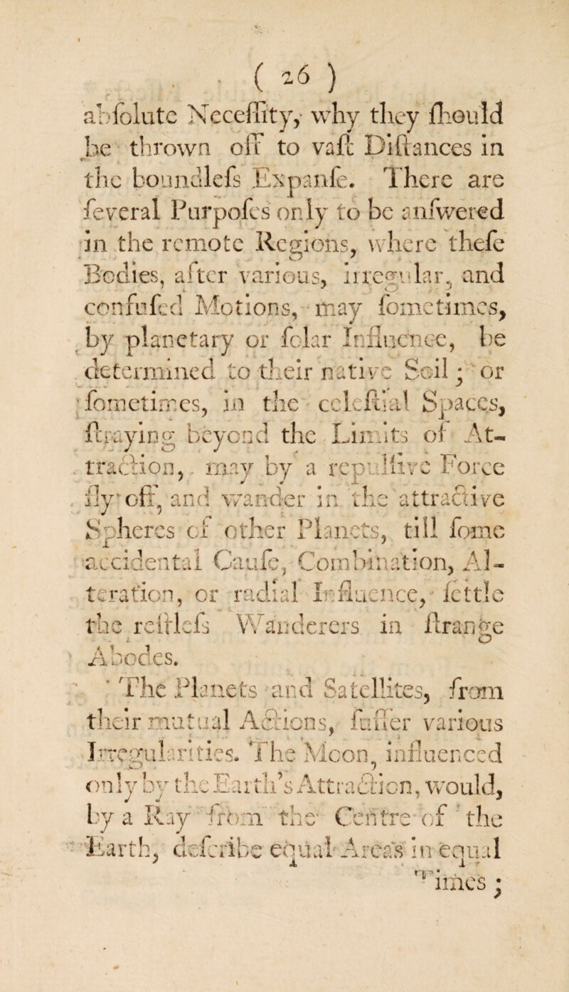 • • ( ) r • v cl . * ablolute Neceflity, why they fhould he thrown off to vail Diftances in r- the boundlefs Expanfe. There are feveral Purpofcs only to be anfwered in the remote Regions, where thefe Bodies, alter various, irregular, and confufed Motions, may fometimes, by planetary or folar Influence, be determined to their native Soil • or fometimes, in the cclcflial Spaces, flraying beyond the Limits ol At¬ traction, may by a rep: 'hrc Force fly oft and wander in the attractive Spheres cl other Planets, tiil home accidental Cagle, Combination, Al¬ teration, or radial Influence, fettle the r chiefs Y\ anderers in hr an ye ’ Abodes. ’ The Planets and Satellites, from their mutual Afticns, inner various Irregularities. i he Moon, influenced -O “) on ly by the Ear th’s Attrafticn, would, Ly a Ray iro n the Centre of the ’Earth, deferibe edual Areas in ernul ' A 1 r iTp * imes •