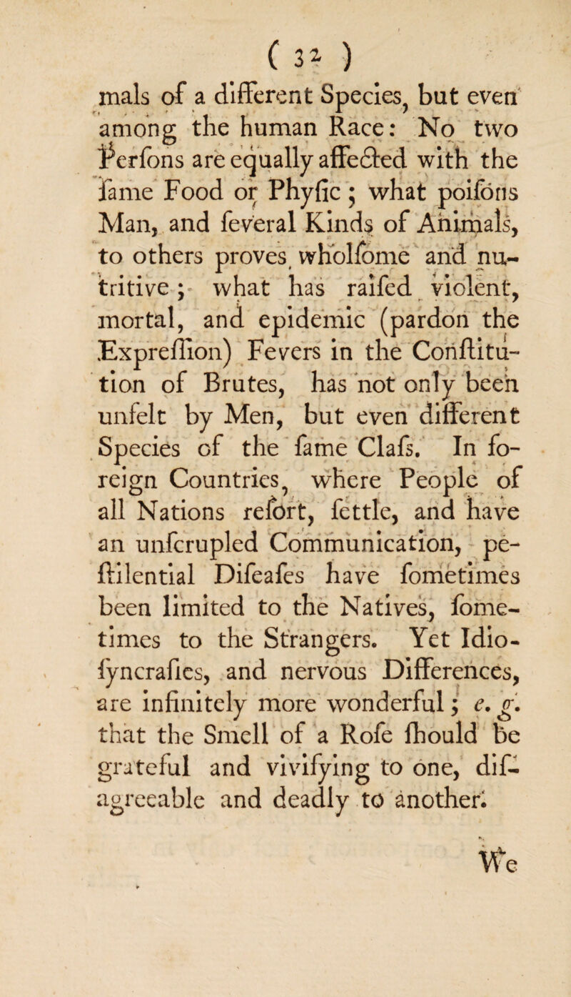 ( 3* ) mals of a different Species, but even among the human Race: No two jPerfbns are equally affe&ed with the fame Food or Phyfic ; what poifons Man, and feveral Kinds of Animals, to others proves wholfome and nu- tritive; what has raifed violent, mortal, and epidemic (pardon the Expreffion) Fevers in the Conflitu- tion of Brutes, has not only been unfelt by Men, but even different Species of the fame Clafs. In fo¬ reign Countries, where People of all Nations refort, fettle, and have an unfcrupled Communication, pe- ftilential Difeafes have fometimes been limited to the Natives, fome¬ times to the Strangers. Yet Idio- iyncrafies, and nervous Differences, are infinitely more wonderful; e. g. that the Smell of a Rofe lhould be grateful and vivifying to one, dif- agreeable and deadly to another. «*