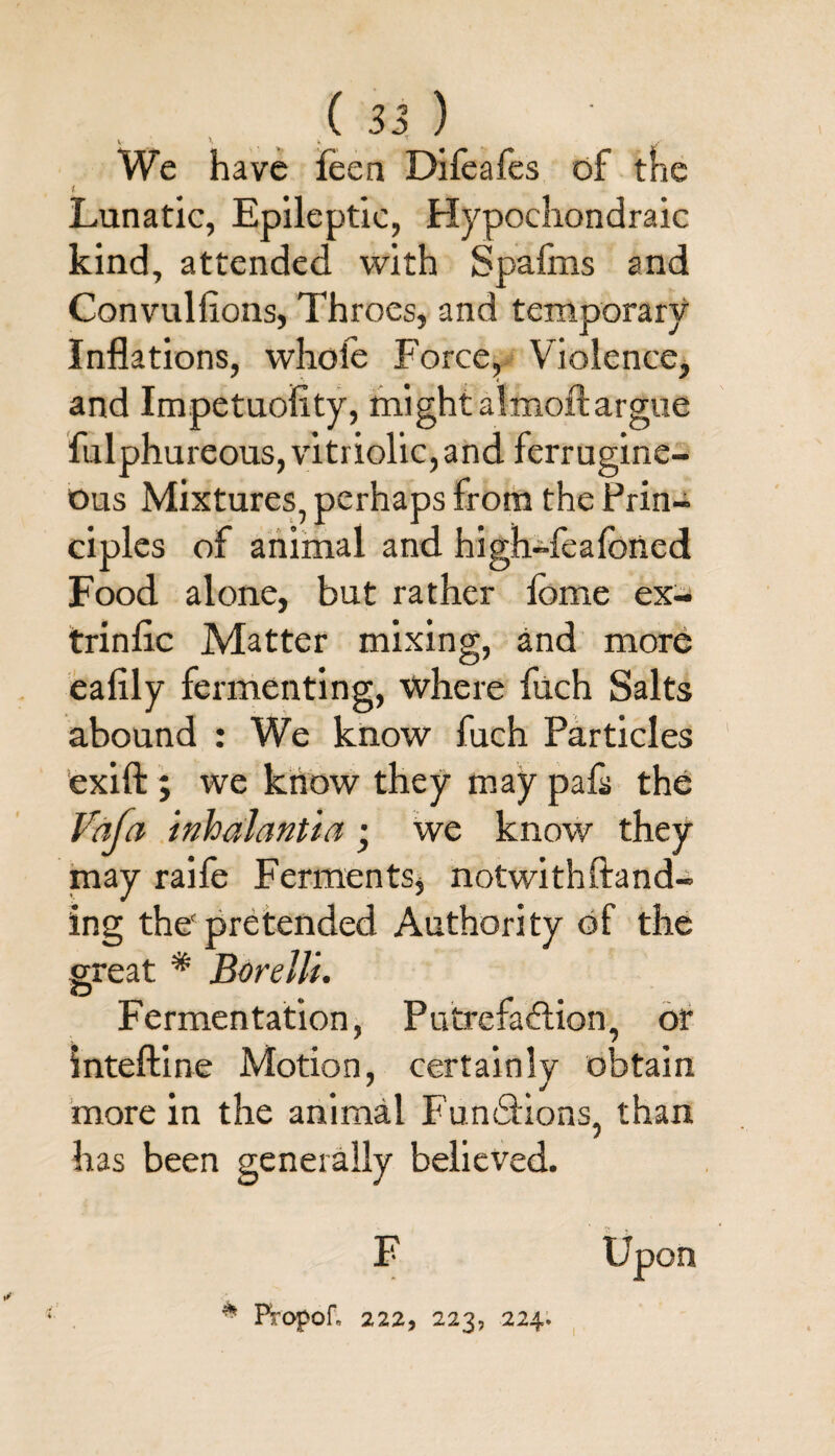 v V w We have feen Difeafes of the l Lunatic, Epileptic, Hypoehondraic kind, attended with Spafms and Con vul lions, Throes, and temporary Inflations, whole Force, Violence, and Impetuoility, mightalmoftargue fulphureous, vitriolic, and ferrugine- ous Mixtures, perhaps from the Prin¬ ciples of animal and high-feafoned Food alone, but rather iome ex- trinlic Matter mixing, and more ealily fermenting, where fuch Salts abound : We know fuch Particles exift ; we know they may pafa the Vafa inhaJantia • we know they may raife Ferments* notwithftand- ing the pretended Authority of the great * Borelli. Fermentation, Putrefaftion, or inteftine Motion, certainly obtain more in the animal Functions, than has been generally believed. Upon F * FfOpof„ 222, 223, 224.