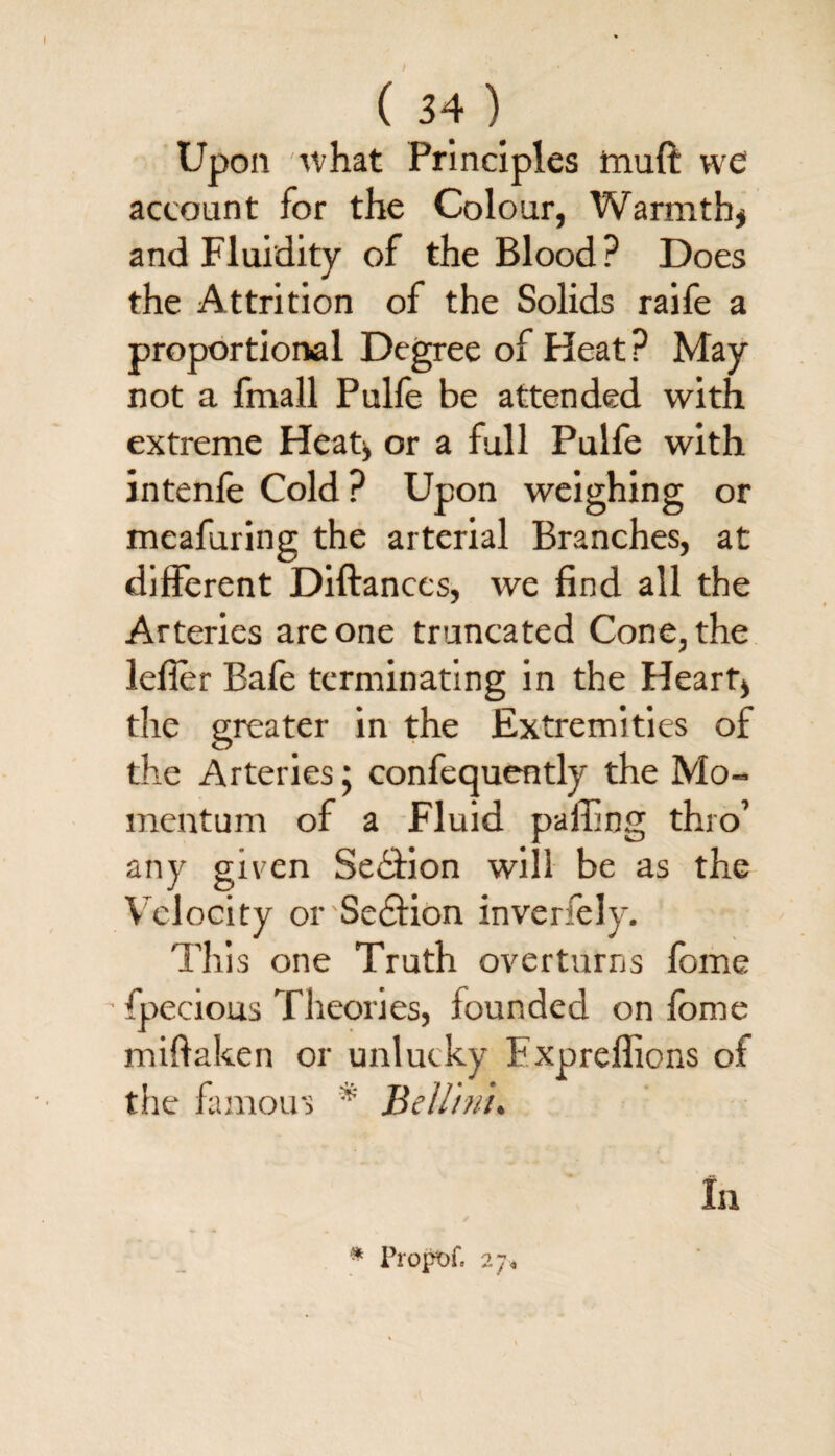 Upon what Principles muft we account for the Colour, Warmth* and Fluidity of the Blood? Does the Attrition of the Solids raife a proportional Degree of Heat ? May not a fmall Pulfe be attended with extreme Heat* or a full Pulfe with intenfe Cold? Upon weighing or meafuring the arterial Branches, at different Diftanccs, we find all the Arteries are one truncated Cone, the lefler Bafe terminating in the Heart* the greater in the Extremities of the Arteries; confequently the Mo¬ mentum of a Fluid palling thro’ any given Sedfion will be as the Velocity or Section inverfely. This one Truth overturns fome fpecious Theories, founded on fbme miftaken or unlucky Fxpreflions of the famous * Bellini. In * Propof. 27,