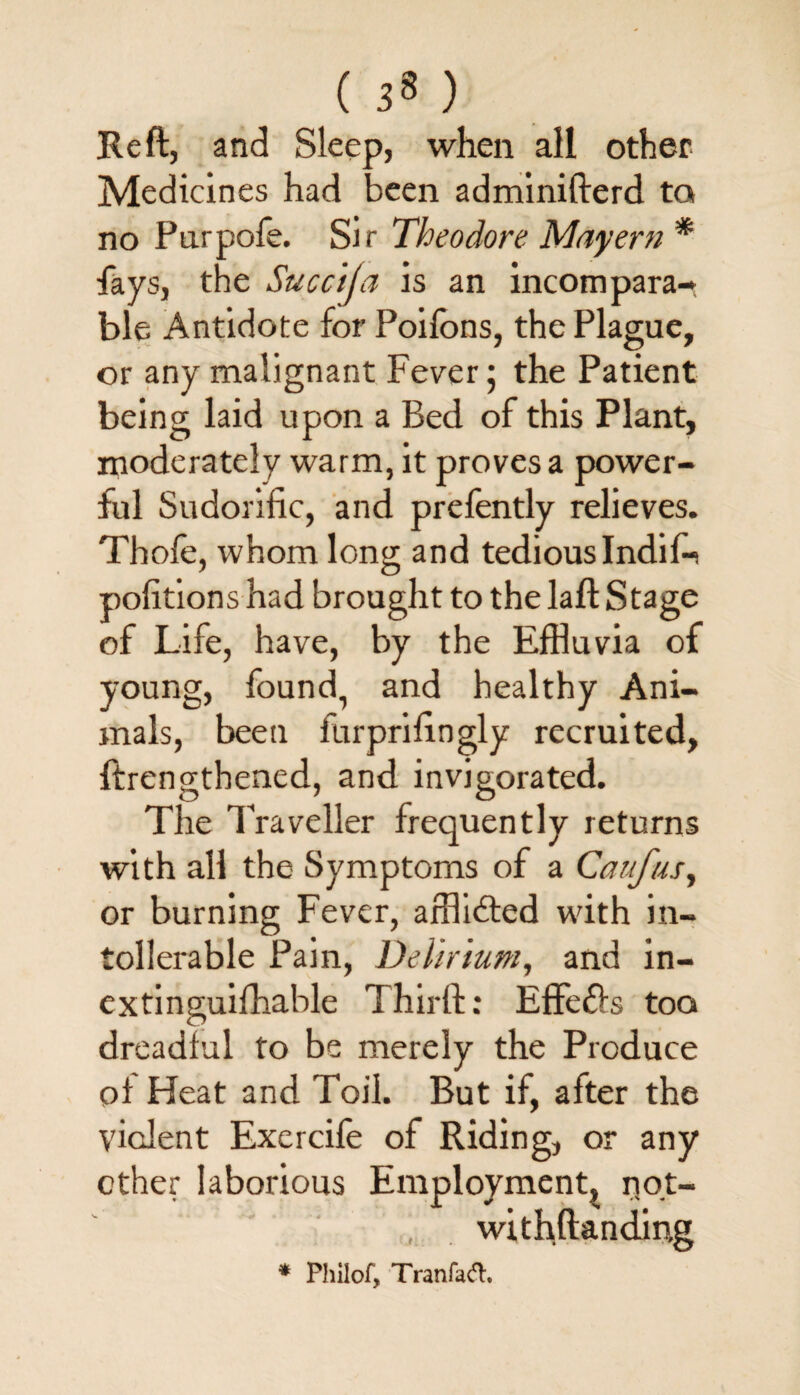 ( ) Reft, and Sleep, when all other Medicines had been adminifterd to no Purpofe. Sir Theodore Mayern * fays, the Succija is an incompara¬ ble Antidote for Poifons, the Plague, or any malignant Fever; the Patient being laid upon a Bed of this Plant, moderately warm, it proves a power¬ ful Sudorific, and prefently relieves. Thofe, whom long and tedious Indif-i pofitions had brought to the laft Stage of Life, have, by the Effluvia of young, found, and healthy Ani¬ mals, been furprifingly recruited, ftrengthened, and invigorated. The Traveller frequently returns with all the Symptoms of a Caufus, or burning Fever, afflicted with in- tollerable Pain, Delirium, and in- ex tin guifhable Third:: Effefls too dreadful to be merely the Produce oi Heat and Toil. But if, after the vicJent Exercife of Riding, or any other laborious Employment, not- , withftanding * Philof, Tran fart.