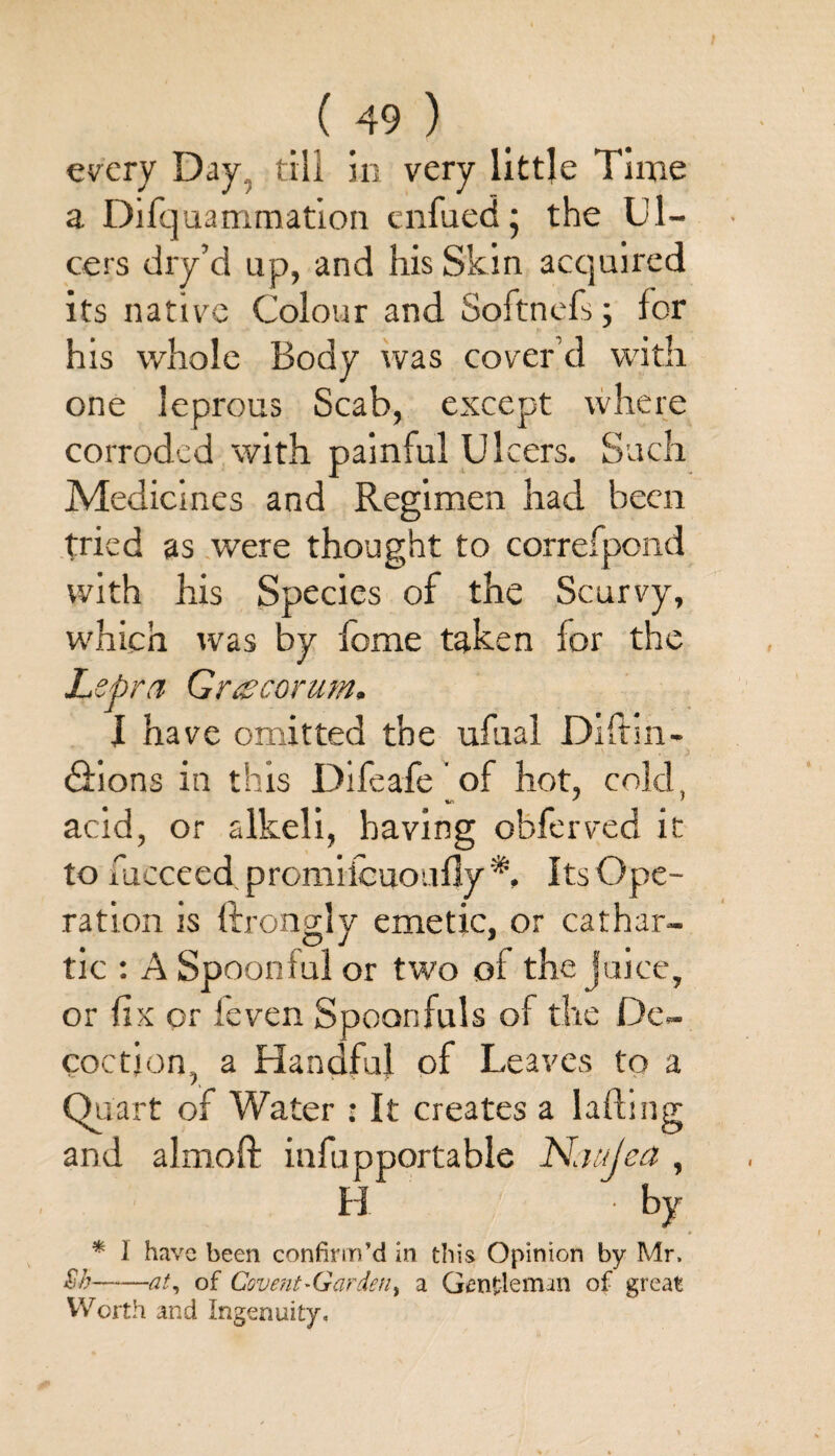 every Day, till in very little Time a Difquammation enfued; the Ul¬ cers dry’d up, and his Skin acquired its native Colour and Softnefs; for his whole Body was cover’d with one leprous Scab, except where corroded with painful Ulcers. Such Medicines and Regimen had been tried as were thought to correfpond with his Species of the Scurvy, which was by fome taken lor the Lepra Graecorum. I have omitted the ufaal Diftm- cSions in this Difeafe of hot, cold, acid, or alkeli, having obferved it to fucceed promiicuoufly *, Its Ope¬ ration js ftrongjy emetic, or cathar- tic : A Spoonful or two of the juice, or fix or ieven Spoonfuls of the De¬ coction, a Handful of Leaves to a Quart of Water : It creates a lading and almoft infupportable Naujea , H by * I have been confirm’d in this Opinion by Mr. Sh-at, of Covent-Garden) a Gentleman of great Worth and Ingenuity,