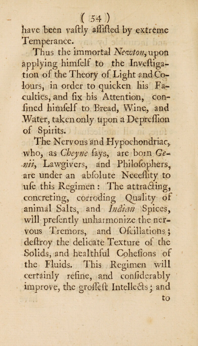 have been vaftly affifled by extreme Temperance. Thus the immortal Newton, upon applying himfelf to the Inveftiga- tion of the Theory of Light and Co¬ lours, in order to quicken his Fa- culties, and fix his Attention, con¬ fined himfelf to Bread, Wine, and .Water, taken only upon aDepreflion of Spirits. The Nervous and Hypochondriac, who, as Chejne fays, are born Ge¬ nii-, Lawgivers, and Philofophers, are under an abfolute Neceflity to ufe this Regimen : The at trading, concreting, corroding Quality of animal Salts, and Indian Spices, will prefently unharmonize the ner¬ vous Tremors, and Ofcillations} deftroy the delicate Texture of the Solids, and healthful Cohelions of the Fluids. This Regimen will certainly refine, and confiderably improve, the groflcft Intellects • and to