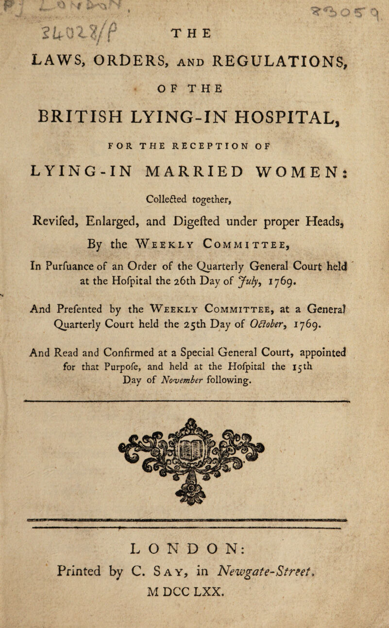 LAWS, ORDERS, and REGULATIONS, OF THE BRITISH LYING-IN HOSPITAL, FOR THE RECEPTION OF LYING-IN MARRIED WOMEN: Collefted together, Revifed, Enlarged, and Digefted under proper Heads, By the Weekly Committee, In Purfuance of an Order of the Quarterly General Court held at the Hofpital the 26th Day of July, 1769. And Prefented by the Weekly Committee, at a Genera? Quarterly Court held the 25th Day of October, 1769. And Read and Confirmed at a Special General Court, appointed for that Purpofe, and held at the Hofpital the 15 th Day of November following. LONDON: Printed by C. Say, in Newgate-Street* M DCC LXX.