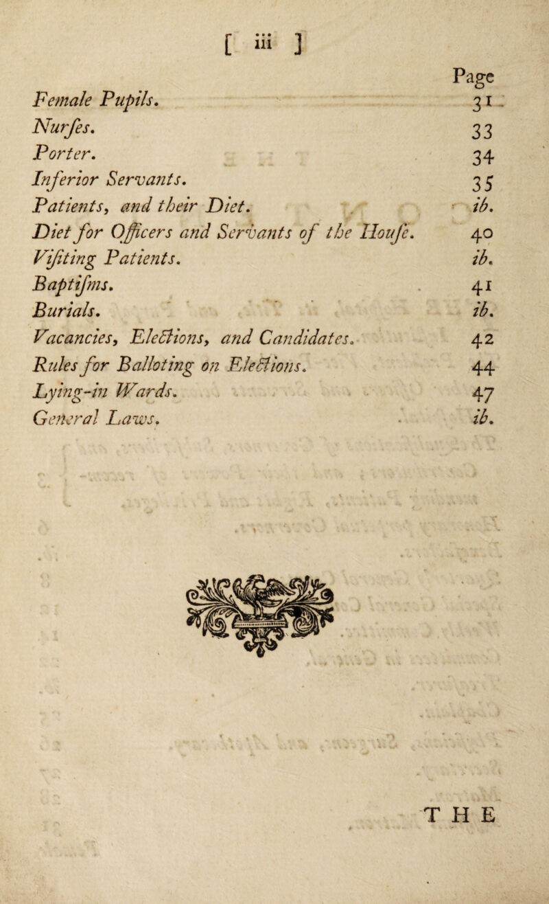 Female Pupils. Nurfes. Porter. Mb * » Inferior Servants. Patients, their Diet. Diet for Officers and Servants of the Houfe. Viffting Patients. B apt if ms. Burials. Vacancies, EleBions> and Candidates. Rides for Balloting on Elections. Lying-in Wards. General Laws. Page 31 33 34 35 ib. 4 o 41 ib. 42 44 47 ib. THE