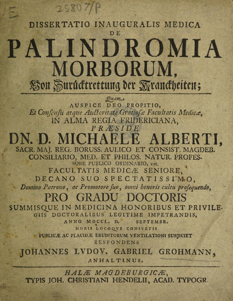 DISSERTATIO INAUGURALIS MEUICA PALINDROMIA MORBORUM, ©on jfSui'iicftrcmitig Dev Scamfljfitni; —11 ■■■■ ■■!»■■■— ■■■■—■■■ i ii ■ i ■■ ■ ■ ' —— ~ - — »' i—■■■■ — ■ ' ■ ■ ■■■■■ gyuam-s AUSPICE DEO PROPITIO, Et Confmfti atque Auttoritate Gratjpfa Facultatis Medic#, IN ALMA REGIA FRIDERICIANA, PR MS IDE DN. D. MICHAELE ALBERTI, SACR. MAJ. REG. BORUSS. AULICO ET CONSIST. MAGDE13. CONSILIARIO, MED. ET PHILOS. NATUR. PROFES- SORE PUBLICO ORDINARIO, etc. FACULTATIS MEDICvR SENIORE, ’ DECANO SUO SPECTATISSIMO, ■ Domino Patrono ? oc Promo tore fuo, omni honoris cnltu profequendo^ PRO GRADU DOCTORIS SUMMISQUE IN MEDICINA HONORIBUS ET PRIVILE- GUS DOCTOR ALIBUS LEGITIME IM PETR AND IS, ANNO MDCCL. D. SEPTEMBR. * BORIS LOCO Q^V E CONSVETIS PUBLICS AC PLACIDiE ERUDITORUM VENT1LATIONI SUBJ1CIET RESP ONDENS JOHANNES LVDOV. GABRIEL GROHMANN5 AN HAL TIN US. T — - - - HALM MAGDEBURGICM, TYPIS JOH. CHRISTIAN! HENDELII, ACAD. TYPOGR.