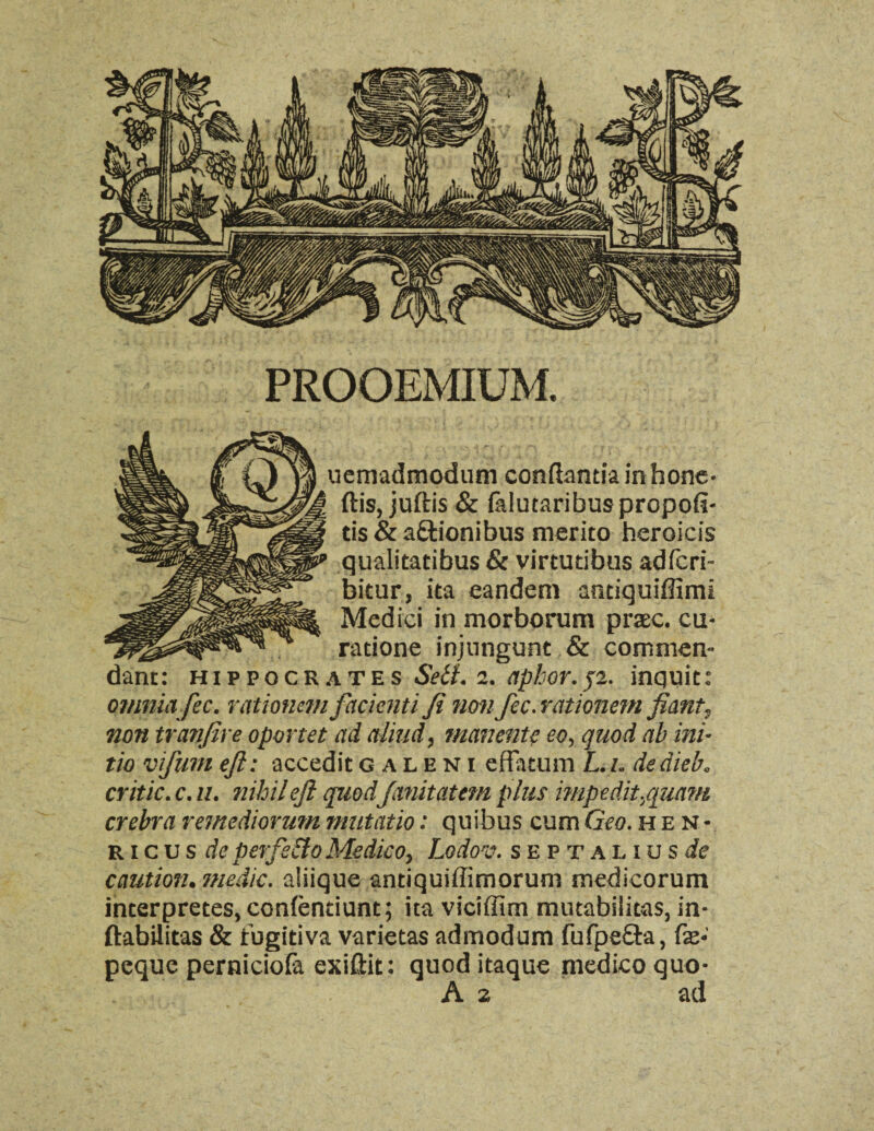 PROOEMIUM. uemadmodum conftantia in hone- ftis, juftis & (alutaribuspropofi- tis & attionibus merito heroicis qualitatibus & virtutibus adfcri- bitur, ita eandem anciguiflimi Medici in morborum praec. cu- radone injungunt & commen- dam: Hippocrates Sett. 2. apbor.jz. inquit: omniafee. rationem facicnti ft non fee. rationem fiant, non tranjire oportet ad aliud, manente eo, quod ab ini¬ tio vifunt eft: accedit galeni efTatum L. 1. dedieb„ critic, c. u. tuhileft quodfanitatem plus mipedit.quam crebra remediorum mutatio: quibus cum Geo. hen- ricus de perfs&o Medico, Lo'dov. sept alius de caution. medic, aliique antiquiffimorum medicorum interpretes, confentiunt; ita viciffim mutabiiitas, in- ftabilitas & 1’ugitiva varietas admodum fufpe&a, fx- peque perniciofa exiftit: quod itaque medico quo- A 2 ad