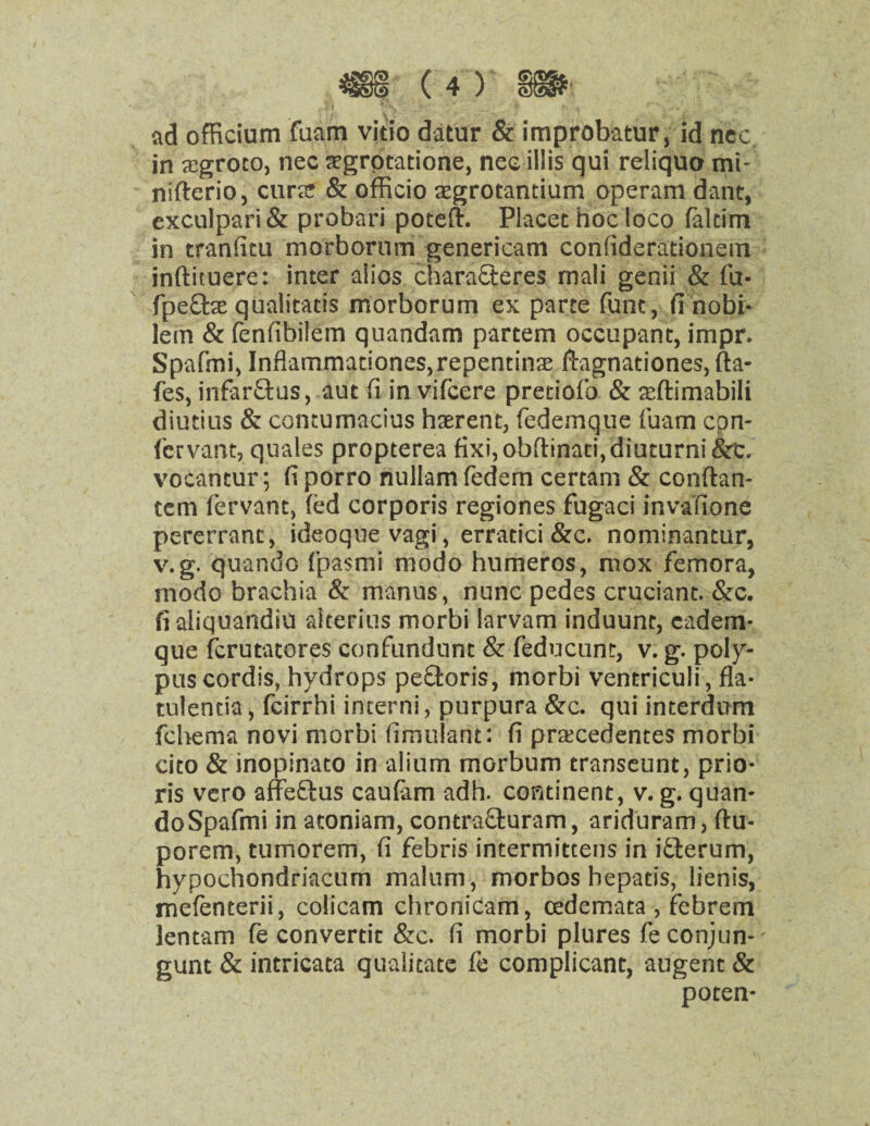 ad officium fuam vitio datur & improbatur, id ncc in tegroto, nec aegrotatione, nee illis qui reliquo mi- nifterio, curat & officio aegrotantium operam danc, exculpari & probari potefh Placet hoc loco faltim in tranfitu morborum genericam confiderationetn inftituere: inter alios chara£teres mali genii & fu- fpefte qualitatis morborum ex parte (line, fi nobi- lem & fenfibilem quandam partem occupant, impr. Spafmi, Inflammationes,repentina2 ftagnationes, fta- fes, infar&us, aut fi in vifcere pretiofo & acftimabili diutius & contumacius haerent, fedemque fuam cpn- fervant, quales propterea fixi,obftinati,diuturni&c. vocantur; fi porro nullam fedem certam & conftan- tem fervant, fed corporis regiones fugaci invafione pererrant, ideoque vagi, erratici &c. nominantur, v.g. quando f'pasmi modo hnmeros, mox femora, modo brachia & manus, nunc pedes cruciant. &c. fi aliquandiu aiterius morbi larvam induunt, eadem- que fcrutatores confundunt & feducunt, v. g. poly¬ pus cordis, hydrops peftoris, morbi ventriculi, fla- tulentia, fcirrhi incerni, purpura &c. qui interdum fchema novi morbi fimulant: fi prtecedentes morbi cito & inopinato in alium morbum transeunt, prio- ris vero affeftus caufam adh. continent, v. g. quan¬ do Spafmi in atoniam, contra&uram, ariduram, ftu- porem, tumorem, fi febris intermittens in ifterum, hypochondriacum malum, morbos bepatis, lienis, mefenterii, colicam chronicam, cedemata , febrem lentam fe converdt &c. fi morbi plures feconjun-' gunt & intricata qualitate fe complicant, augent & poten-