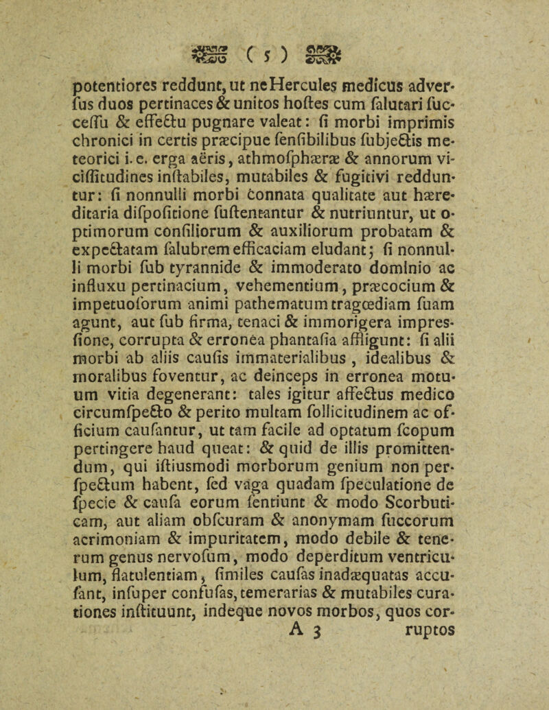 potentiores reddunt,ut neHercules medicus adver- fus duos pertinaces & unitos hoftes cum falutari fuc* cefiu & effeftu pugnare valeat: fi morbi imprimis chronici in cerds precipue fenfibilibus fubje&is me- teorici i. e. erga aeris, athmofpherae & annorum vi- crffitudines inftabiles, mutabiles & fugitivi reddun- tur: fi nonnulli morbi fconnata qualitate aut here¬ ditaria difpoficione fuftentantur & nutriuntur, ut o- pdmorum confiliorum & auxiliorum probatam & expe&atam falubrem efficaciam eludant; fi nonnul¬ li morbi fub tyrannide & immoderato domlnio ac influxu perdnacium, vehementium, prscocium & impetuof'orum animi pachematumtragcediam fuam agunt, aut fub firma, tenaci & immorigera impres- fione, corrupta & erronea phantafia affiigunt: fi alii morbi ab aliis caufis immaterialibus , idealibus & moralibus foventur, ac deinceps in erronea motu- um vida degenerant: tales igitur affe&us medico circumfpefto & perito multam follicitudinem ac of* ficium caufantur, ut tarn facile ad optatum fcopum pertingere haud queat: &quid de illis promitten- dum, qui iftiusmodi morborum genium non per- fpeftum habent, fed vaga quadam fpeculadone de fpecie & caufa eorum fentiunt & modo Scorbud- cam, aut aliam obfcuram & anonymam fuccorum acrimoniam & impuritatem, modo debile & tene- rum genus nervofum, modo deperditum ventricu- lum, flatulendam, fimiles caufas inadequatas accu- fant, infuper confutes, temerarias & mutabiles cura- tiones inftituunt, indeque novos morbos, quos cor- ■■■■>, A3 ruptos