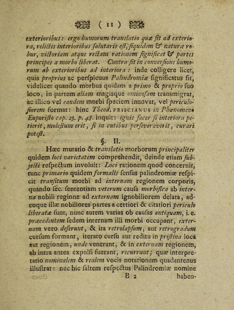 ” ) Of txterioribus: ergo humorum translatio qua fit ad exterie« ray reliclis inter to films faint avis efllfiquidem & naturae ro- bury viSloriam atque reft am rat ion em fignificat if partes principe s a morbo liber at. Contra fit in converfione bumo* rum ab exterioribus ad interiora : Lade colligere licet* quis proprius ac perfpicuus Palindromic fignificatus fit* videlicet quando morbus quidam a primo & propria fuo loco, in partemaliam magisque ominofam transmigrat, ac iilico vel eandem morbi fpeciem innovat, vel pericuh- Jiorem format: hinc Theod. p r i sc i a n u s in Phenomena Euporifio cap. 23. p. q8- inquit: ignis facer ft interiorape- tier it, mo left um erit, fi in cut thus perfeveraverit , cur art pot-eft. §. II. Hoec mutatio & translatio morborum principaliter quidem loci varietatem comprehends, deinde etiam fub- jctti refpe£lum involuit: Loci rationem quod concernit, tunc primario quidem formalis fenfus palindromiae refpi- cit tranfitum morbi ad internam regionem corporis, quando (ec. fententiam veterum caufa morbifica ab inter- na nobili regions ad externam ignobiliorem delata, ad- eoque illae nobiliores partes a certiori & citation pericuh liberatce funt, nunc autem varias ob caufas antiquamy i. e. prcecedentem fedem internam illi morbi occupant, exter¬ nam vero deferunty & ita retrolapfum, aut retrogradum curfum formant, iterato curfu aut reditu in priftina loca aut regionem, unde venerant, & in externam regionem, ab intra antea expulfi fuerant, recUrrunt; quae interpre* tatio nominalem & realem vocis notadonem quadantenus illuftrat: nec hie faltem refpcftus Palindromiae nomine