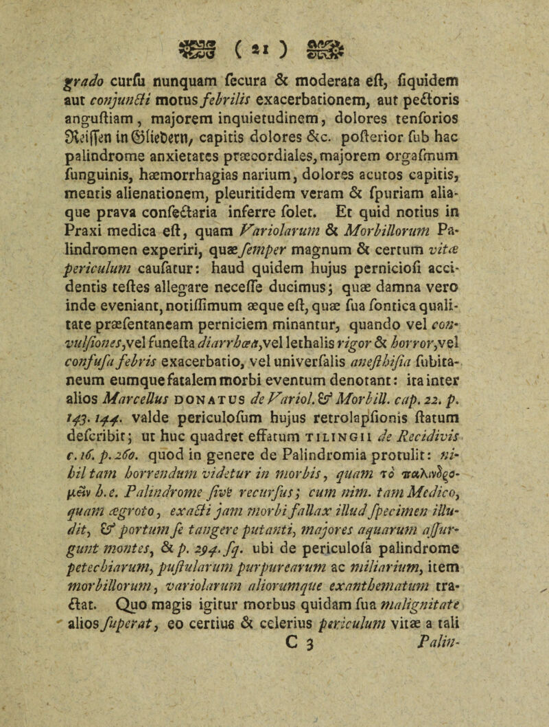 grado curfu nunquam fecura & moderata eft, fiquidem aut conjunct motus febrilis exacerbationem, aut peftoris anguftiam , majorem inquietudinem, dolores tenforios Stiffen in@(tet)ent, capitis dolores &c. pofterior Tub hac palindrome anxietates praecordiales, majorem orgafmum funguinis, haemorrhagias nariutn, dolores acutos capitis, mentis alienationem, pleuritidem veram & fpuriam alia- que prava confe£taria inferre folet. Et quid notius in Praxi medica eft, quam Variolarum & Morbillorum Pa- lindromen experiri, quaefemper magnum & certum vitce periculum caufacur: haud quidem hujus perniciofi acci- dentis teftes allegare necefle ducimus; quae damna vero inde eveniant, notiftimum aeque eft, quae fua fonticaquali- tate praefentaneam perniciem minantur, quando vel con* vulfioneSjV<z\ funefta diarrhcea^ve 1 lethalis rigor & horror,vel confufa febris exacerbatio, vel univerfalis aneftbifia fubita- neum eumquefatalemmorbi eventum denotant: ita inter alios Marcellus don at us do Vitriol. Mor bill. cap. 22. p. 143.144. valde periculofum hujus retrolapfionis ftatum defcribir; ut hue quadret effatum tiling 11 de Recidivis c.iC. P.26'0, quod in genere de Palindromia protulit: ni¬ hil tam horrendum videtur in morbis, quam r 6 h.e. Palindrome Jivt recurfusJ cum nim. t am Me die 0, quam eegroto, exacli jam niorbi faUax illud Specimen ittu* dit, if p or turn fe t anger e put anti, major es aquarum ajjur- gunt monies, & p. 294. fq. ubi de periculola palindrome petechiarum, puftulavum pur pure arum ac miliar ium> item morbillorum, variolarum aliorumqtte exanthematum tra- flat. Quo magis igirur morbus quidam fua malignitate alios fuperat, eo certius & eclerius periculum vitae a tali