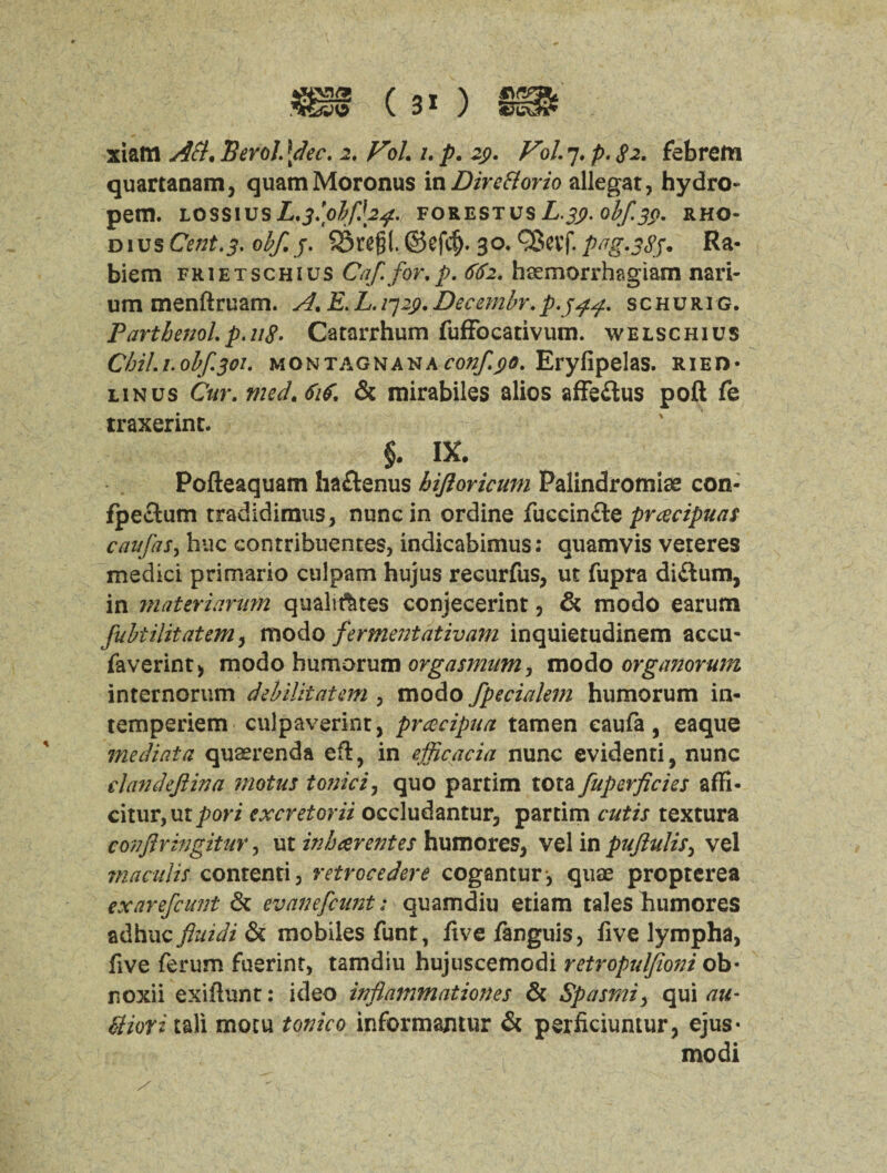 quartanam, quamMoronus in Dire florio allegat, hydro- pem. lossiusL^bplfh#. forestusZ,.^. o^yC#>. rho- dius Cent.3. obf.j. SSregl. ©efdj. 30. QJevf. png.383* Ra- biem frietschius Caf.for.p. 662. hsemorrhagiam nari- um menftruam. A.E.L.qi^.Decembr.p.344. schurig. FarthenoLp.u8. Catarrhum fuffocativum. welschius CbiL1.0bf.301. montagnana conf^o. Eryfipelas. rieh* linus C«r. medAif, & mirabiles alios affeftus poft fe traxerint. §. IX. Pofteaquam ha&enus hiftoricum Palindromiae con- fpectum tradidimus, nunc in ordine fuccin&e prcecipuas caufas, hue contribuentes, indicabimus: quamvis veieres medici primario culpam hujus recurfus, ut fupra di&um, in materiarum qualities conjecerint, & modo earum fubtilitatem , modo ferment at iv am inquietudinem accu- faverint) modo humorum orgasmum, modo organorum internorum debilitatem , modo fpecialem humorum in- temperiem culpaverint, pracipua tamen eaufa, eaque mediata quaerenda eft, in efficacia nunc evidenti, nunc dan deft in a motus tonic i, quo partim tota fuperficies affi- citur,ut^ori excretorii occludantur, partim cutis textura conftringitur, ut inharentes humores, vel in puftulis> vel maculis contend, retrocedere cogantur, quae propterea exarefeunt & evanefeunt: quamdiu etiam tales humores adhuc fluidi & mobiles funt, five fanguis, five lympha, five ferum fuerint, tamdiu hujuscemodi retropuljioni ob* noxii exiftunt: ideo inflammationes & Spasmiy qui au- ttiori tali mocu tonico informantur & perficiuntur, ejus- modi / ■