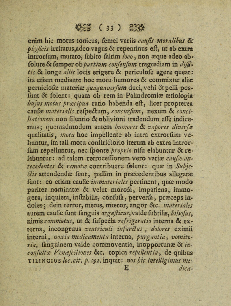 enim hie motus tonicus, feme! variis caufis tnoralilus Sc phyficis irriratus,adeo vagus & repenrinus eft, ut ab extra introrfum, mutato, fubito falrim loco, non seque adeo ab- folute & Temper oh partium confenfum trageediam in dijji- tis & longs aliis locis erigere 6c periculofe agere queat: ita etiam mediante hoc raotu humores & commixta? aliae perniciofo materia? quaquaverfum duci,vehi & pelli pos- fimt & folent: quam ob remin Palindromias tstiologia hujus mot us prcecipua ratio habenda eft, licet propterea caufse mater ialis refpe£lum, con cur Jam, nexum & conci- liationem non (ileatio & oblivioni tradendum efle indice- mus; quemadmodutn autem humores Sc vapores diverfee qualitatis, motu hoc impellents ab intra extrorfum ve- huntur, ita tali motu conftriitorio iterum ab extra intror* {urn repeiluntur, nec fponte propria nifu elabuntur & re- labuntur: ad talem rscroceftionem vero variae caufco an- tecedentes 6c remote contribuere folent: qua! in Suhje- Bis attendendae func, pafiim in prsecedentibus ailegatse font: eo etiam caufe immaterialcs pertinent, quee mode pariter noitiinatae & velut more fa, impatiens, immo* gera, inquiera, inftabilis, confufa, perverfa, praeceps in¬ doles 3 dein terror, merus, moeror, angor &c. materiales autem caufas fuat fanguis orgafticuSyV%.{&Qfubtilis, biliefust nimis commotusy ut & fufpe£la refrigsratio interna & ex¬ terna, incongruus vcntriculi infarBus , dolores eximii interni, noxia me die ament a interna, purgantia, vomit o- ria> fanguinem valde ccmmoventia, inopportune 6c in* confultce VeneefeBiones &c. topica repellentia, de quibus t i l i n G i u s he. cit, p. zpz% inquit: nos hie inteUigimus me- / E dka-