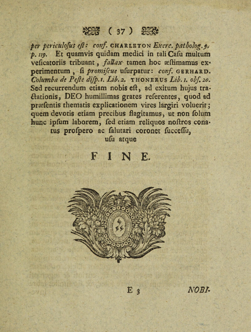 per pertculofus eft: conf. charleton Ex ere. patholog.p* p. up. Et quamvis quidam medici in tali Cafu multum veficatoriis tribuant, fallax tamen hoc aeftimamus ex« perimentum , fi promifeue ufurpatur: conf. gerhard. Columba de Pefte difp.t. Lib.2» thonerus Lib. i. obf. 20. Scd recurrendum etiam nobis eft, ad exitum hujus tra* flationis, DEO humillimas grates referentes, quod ad prasfentis thematis explicationem vires largiri voluerit; quem devotis etiam precibus flagitamus, ut non folum hunc ipfum laborem, fed etiam reliquos noftres cona* tus profpero ac falutari coronet fucceflii* ufu atque FIN E. E 3 NOBB