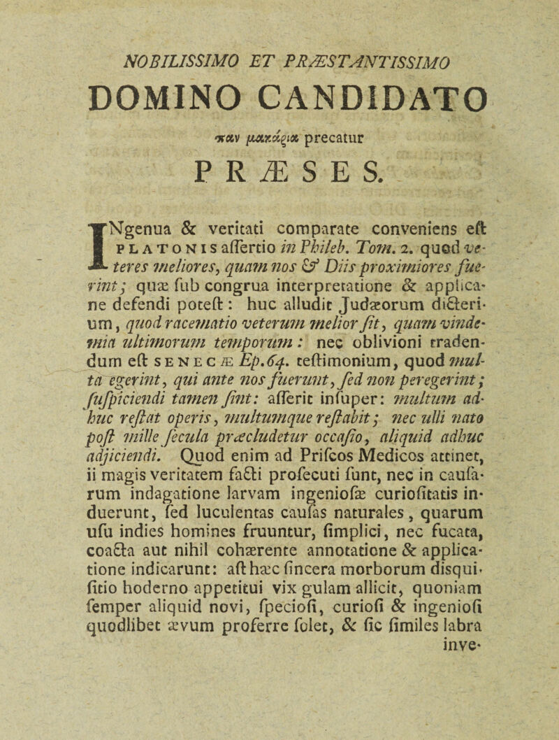 NOBILISSIMO ET PRJZSTANTISSIMO DOMINO CAND1DATO nav [mlrJ^iot, precatur PRASES INgenua & veritati comparate conveniens eft platonisaflertio inPhileb. Tom. 2. quodve- teres meliores, qiiam nos & Diis proximiores fue~ rint; quae fub congrua interpretations & applica- ne defendi poceft : hue alludic Judaeorum diffteri* urn, quodracematio veterum meliorfit, quamvinde- tnia ultimorum temporum: nec oblivioni traden- dum eft senec/e Ep.64. ceftimonium, quodmul ta egerint, qui ante nos fnerunty fied no?i peregerint; fnfpiciendi tamen fint: afferic infuper: mulium ad* hue reft at operis, multumque reftabit; nec ulli nato poft mille fecula pr^cludetur occafioy aliquid adhuc adjiciendi. Quod enim ad Prifcos Medicos atcinet, ii magis veritacem fa£ti profecuti font, nec in caufa* rum indagatione larvam ingeniofe curiofitatis in- duerunc, fed luculentas caufas naturales, quarum ufu indies homines fruuntur, fimplici, nec fucata, coa&a auc nihil cohaerente annotaticne & applica- tione indicarunt: afth&c fincera morborum disqui* fitio hoderno appetitui vix gulam allicit, quoniam Temper aliquid novi, fpeciofi, curiofi & ingeniofi quodlibec aevum proferre folec, 8c fic fimiles labra inve-