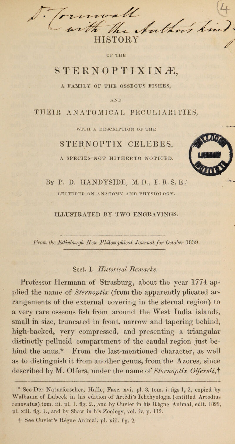 HISTORY OF THE STERN OPT IX IN M, A FAMILY OF THE OSSEOUS FISHES, AND THEIR ANATOMICAL PECULIARITIES, WITH A DESCRIPTION OF THE STERNOPTIX CELEBES, A SPECIES NOT HITHERTO NOTICED. By P. D. HANDYSIDE, M.D., F. R. S. E.; LECTURER ON ANATOMY AND PHYSIOLOGY. ILLUSTRATED BY TWO ENGRAVINGS. From the Edinburgh New Philosophical Journal for October 1839. Sect. I. Historical Remarks. Professor Hermann of Strasburg, about the year 1774 ap¬ plied the name of Sternoptix (from the apparently plicated ar¬ rangements of the external covering in the sternal region) to a very rare osseous fish from around the West India islands, small in size, truncated in front, narrow and tapering behind, high-backed, very compressed, and presenting a triangular distinctly pellucid compartment of the caudal region just be¬ hind the anus.* * From the last-mentioned character, as well as to distinguish it from another genus, from the Azores, since described by M. Olfers, under the name of Sternoptix Olfersii,\ * See Der Naturforscher, Halle, Fasc. xvi. pi. 8. tom. i. figs 1, 2, copied by Walbaum of Lubeck in his edition of Artedi’s Ichthyologia (entitled Artedius renovatus)tom. iii. pi. 1. fig. 2., and by Cuvier in his Regne Animal, edit. 182.9, pi. xiii. fig. 1., and by Shaw in his Zoology, vol. iv. p. 112. *h See Cuvier’s Regne Animal, pi. xiii. fig. 2.